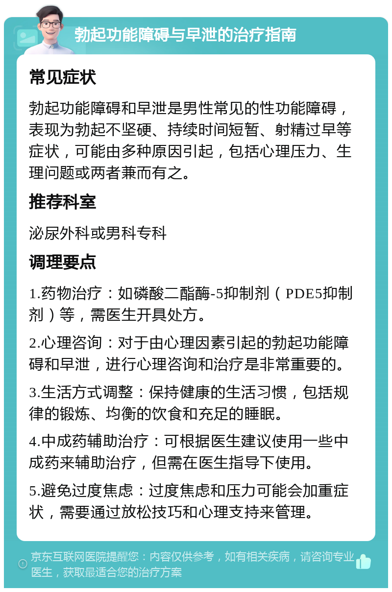 勃起功能障碍与早泄的治疗指南 常见症状 勃起功能障碍和早泄是男性常见的性功能障碍，表现为勃起不坚硬、持续时间短暂、射精过早等症状，可能由多种原因引起，包括心理压力、生理问题或两者兼而有之。 推荐科室 泌尿外科或男科专科 调理要点 1.药物治疗：如磷酸二酯酶-5抑制剂（PDE5抑制剂）等，需医生开具处方。 2.心理咨询：对于由心理因素引起的勃起功能障碍和早泄，进行心理咨询和治疗是非常重要的。 3.生活方式调整：保持健康的生活习惯，包括规律的锻炼、均衡的饮食和充足的睡眠。 4.中成药辅助治疗：可根据医生建议使用一些中成药来辅助治疗，但需在医生指导下使用。 5.避免过度焦虑：过度焦虑和压力可能会加重症状，需要通过放松技巧和心理支持来管理。