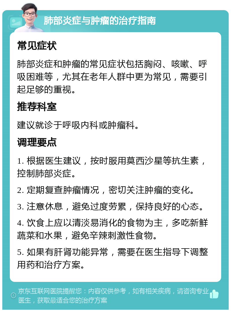 肺部炎症与肿瘤的治疗指南 常见症状 肺部炎症和肿瘤的常见症状包括胸闷、咳嗽、呼吸困难等，尤其在老年人群中更为常见，需要引起足够的重视。 推荐科室 建议就诊于呼吸内科或肿瘤科。 调理要点 1. 根据医生建议，按时服用莫西沙星等抗生素，控制肺部炎症。 2. 定期复查肿瘤情况，密切关注肿瘤的变化。 3. 注意休息，避免过度劳累，保持良好的心态。 4. 饮食上应以清淡易消化的食物为主，多吃新鲜蔬菜和水果，避免辛辣刺激性食物。 5. 如果有肝肾功能异常，需要在医生指导下调整用药和治疗方案。