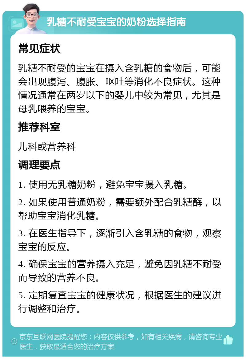 乳糖不耐受宝宝的奶粉选择指南 常见症状 乳糖不耐受的宝宝在摄入含乳糖的食物后，可能会出现腹泻、腹胀、呕吐等消化不良症状。这种情况通常在两岁以下的婴儿中较为常见，尤其是母乳喂养的宝宝。 推荐科室 儿科或营养科 调理要点 1. 使用无乳糖奶粉，避免宝宝摄入乳糖。 2. 如果使用普通奶粉，需要额外配合乳糖酶，以帮助宝宝消化乳糖。 3. 在医生指导下，逐渐引入含乳糖的食物，观察宝宝的反应。 4. 确保宝宝的营养摄入充足，避免因乳糖不耐受而导致的营养不良。 5. 定期复查宝宝的健康状况，根据医生的建议进行调整和治疗。