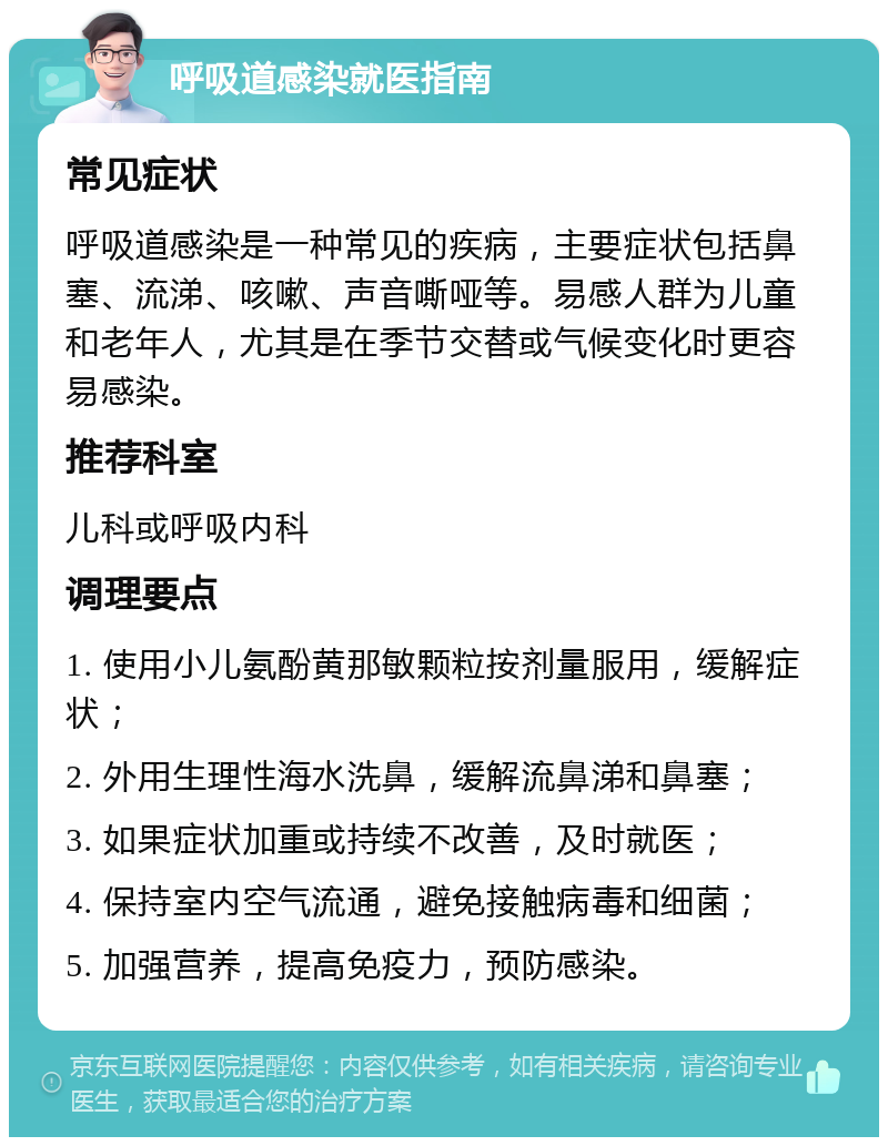 呼吸道感染就医指南 常见症状 呼吸道感染是一种常见的疾病，主要症状包括鼻塞、流涕、咳嗽、声音嘶哑等。易感人群为儿童和老年人，尤其是在季节交替或气候变化时更容易感染。 推荐科室 儿科或呼吸内科 调理要点 1. 使用小儿氨酚黄那敏颗粒按剂量服用，缓解症状； 2. 外用生理性海水洗鼻，缓解流鼻涕和鼻塞； 3. 如果症状加重或持续不改善，及时就医； 4. 保持室内空气流通，避免接触病毒和细菌； 5. 加强营养，提高免疫力，预防感染。