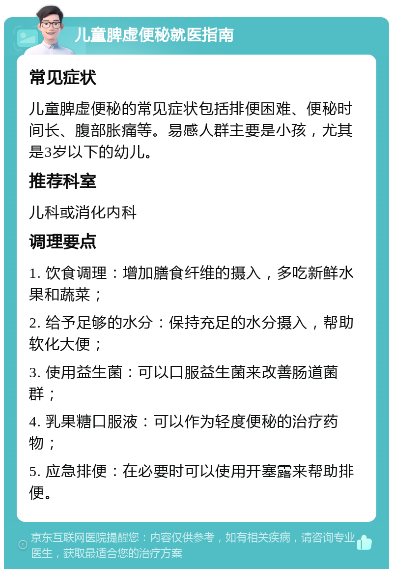 儿童脾虚便秘就医指南 常见症状 儿童脾虚便秘的常见症状包括排便困难、便秘时间长、腹部胀痛等。易感人群主要是小孩，尤其是3岁以下的幼儿。 推荐科室 儿科或消化内科 调理要点 1. 饮食调理：增加膳食纤维的摄入，多吃新鲜水果和蔬菜； 2. 给予足够的水分：保持充足的水分摄入，帮助软化大便； 3. 使用益生菌：可以口服益生菌来改善肠道菌群； 4. 乳果糖口服液：可以作为轻度便秘的治疗药物； 5. 应急排便：在必要时可以使用开塞露来帮助排便。