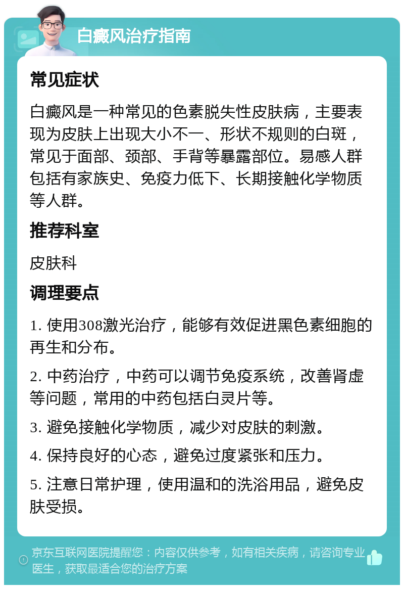 白癜风治疗指南 常见症状 白癜风是一种常见的色素脱失性皮肤病，主要表现为皮肤上出现大小不一、形状不规则的白斑，常见于面部、颈部、手背等暴露部位。易感人群包括有家族史、免疫力低下、长期接触化学物质等人群。 推荐科室 皮肤科 调理要点 1. 使用308激光治疗，能够有效促进黑色素细胞的再生和分布。 2. 中药治疗，中药可以调节免疫系统，改善肾虚等问题，常用的中药包括白灵片等。 3. 避免接触化学物质，减少对皮肤的刺激。 4. 保持良好的心态，避免过度紧张和压力。 5. 注意日常护理，使用温和的洗浴用品，避免皮肤受损。