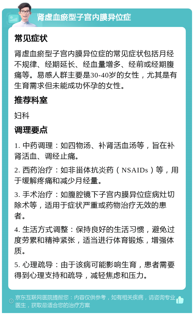 肾虚血瘀型子宫内膜异位症 常见症状 肾虚血瘀型子宫内膜异位症的常见症状包括月经不规律、经期延长、经血量增多、经前或经期腹痛等。易感人群主要是30-40岁的女性，尤其是有生育需求但未能成功怀孕的女性。 推荐科室 妇科 调理要点 1. 中药调理：如四物汤、补肾活血汤等，旨在补肾活血、调经止痛。 2. 西药治疗：如非甾体抗炎药（NSAIDs）等，用于缓解疼痛和减少月经量。 3. 手术治疗：如腹腔镜下子宫内膜异位症病灶切除术等，适用于症状严重或药物治疗无效的患者。 4. 生活方式调整：保持良好的生活习惯，避免过度劳累和精神紧张，适当进行体育锻炼，增强体质。 5. 心理疏导：由于该病可能影响生育，患者需要得到心理支持和疏导，减轻焦虑和压力。