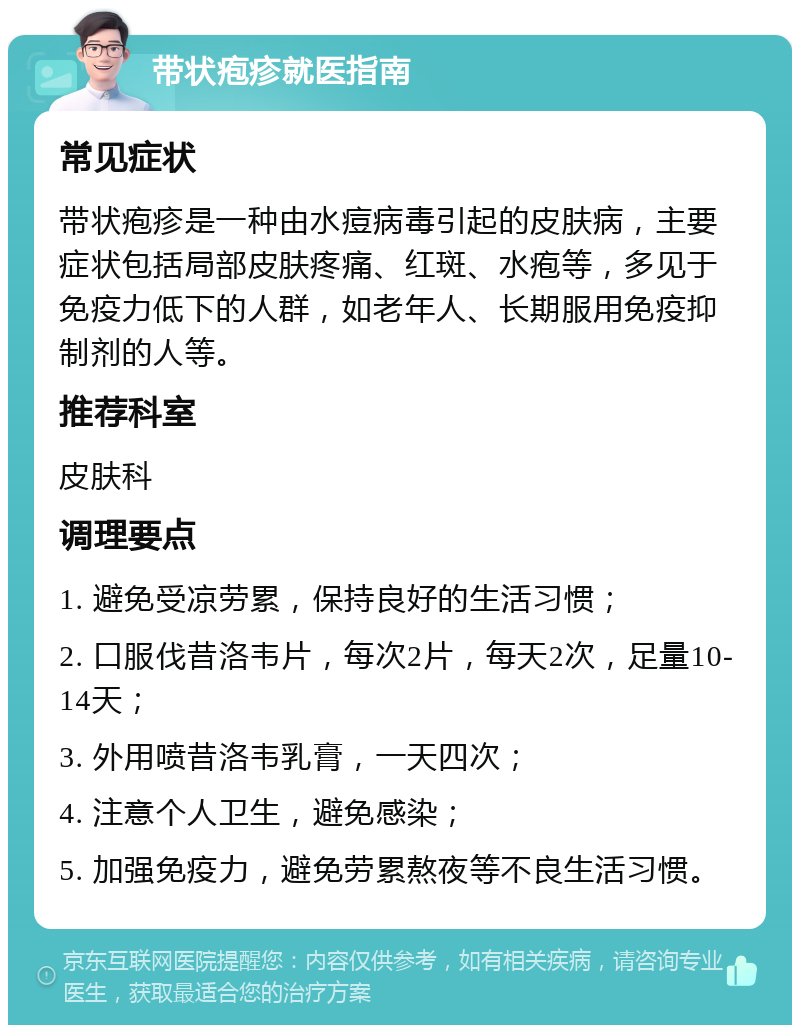 带状疱疹就医指南 常见症状 带状疱疹是一种由水痘病毒引起的皮肤病，主要症状包括局部皮肤疼痛、红斑、水疱等，多见于免疫力低下的人群，如老年人、长期服用免疫抑制剂的人等。 推荐科室 皮肤科 调理要点 1. 避免受凉劳累，保持良好的生活习惯； 2. 口服伐昔洛韦片，每次2片，每天2次，足量10-14天； 3. 外用喷昔洛韦乳膏，一天四次； 4. 注意个人卫生，避免感染； 5. 加强免疫力，避免劳累熬夜等不良生活习惯。