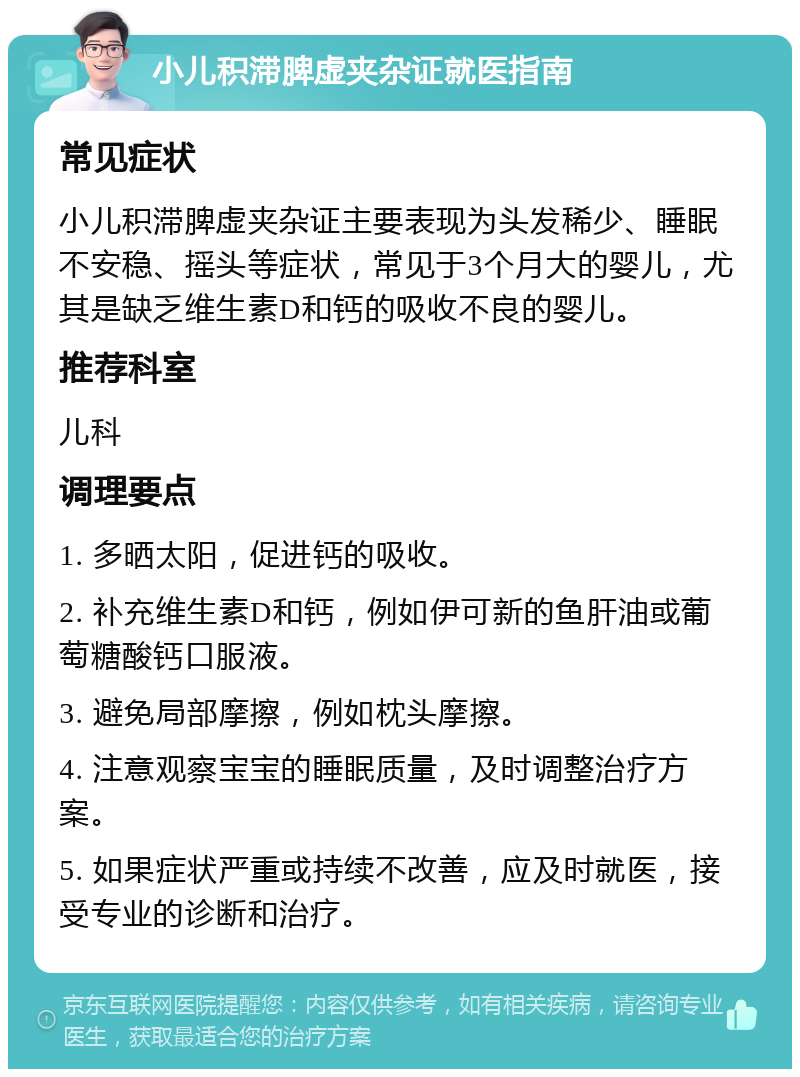 小儿积滞脾虚夹杂证就医指南 常见症状 小儿积滞脾虚夹杂证主要表现为头发稀少、睡眠不安稳、摇头等症状，常见于3个月大的婴儿，尤其是缺乏维生素D和钙的吸收不良的婴儿。 推荐科室 儿科 调理要点 1. 多晒太阳，促进钙的吸收。 2. 补充维生素D和钙，例如伊可新的鱼肝油或葡萄糖酸钙口服液。 3. 避免局部摩擦，例如枕头摩擦。 4. 注意观察宝宝的睡眠质量，及时调整治疗方案。 5. 如果症状严重或持续不改善，应及时就医，接受专业的诊断和治疗。