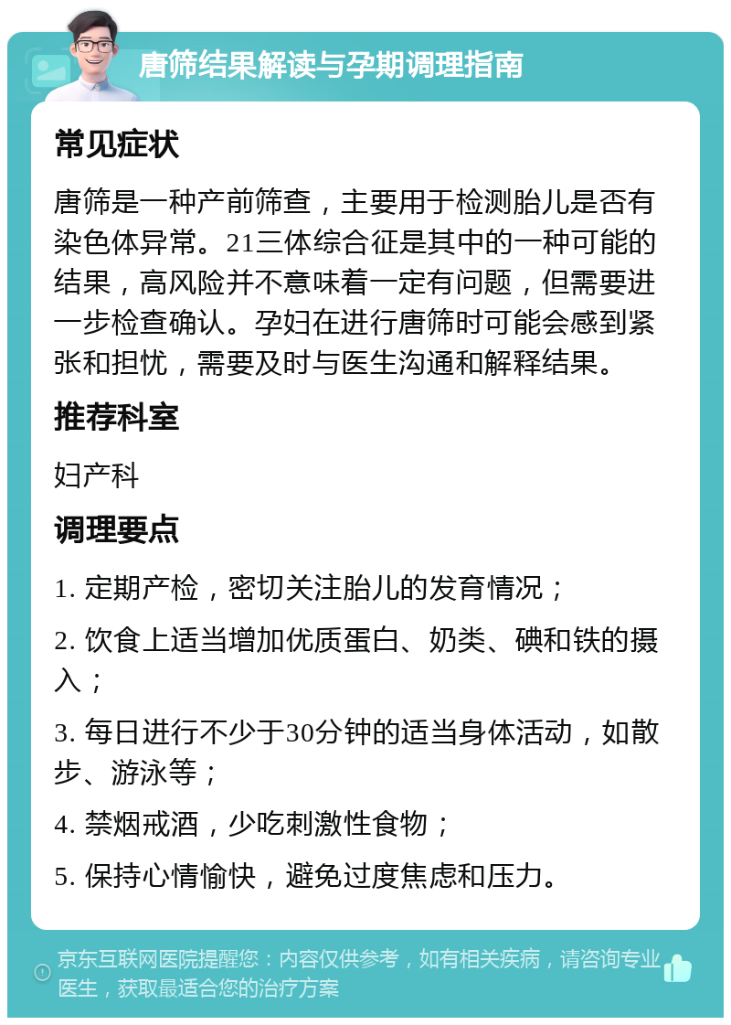 唐筛结果解读与孕期调理指南 常见症状 唐筛是一种产前筛查，主要用于检测胎儿是否有染色体异常。21三体综合征是其中的一种可能的结果，高风险并不意味着一定有问题，但需要进一步检查确认。孕妇在进行唐筛时可能会感到紧张和担忧，需要及时与医生沟通和解释结果。 推荐科室 妇产科 调理要点 1. 定期产检，密切关注胎儿的发育情况； 2. 饮食上适当增加优质蛋白、奶类、碘和铁的摄入； 3. 每日进行不少于30分钟的适当身体活动，如散步、游泳等； 4. 禁烟戒酒，少吃刺激性食物； 5. 保持心情愉快，避免过度焦虑和压力。