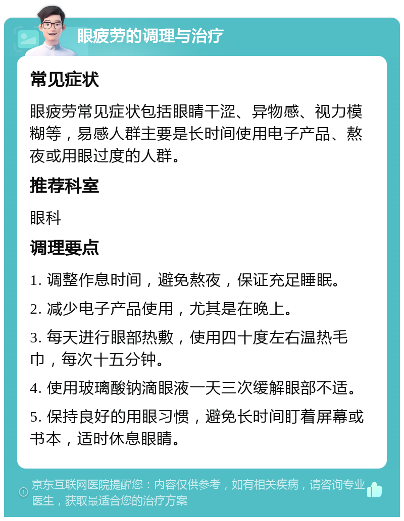 眼疲劳的调理与治疗 常见症状 眼疲劳常见症状包括眼睛干涩、异物感、视力模糊等，易感人群主要是长时间使用电子产品、熬夜或用眼过度的人群。 推荐科室 眼科 调理要点 1. 调整作息时间，避免熬夜，保证充足睡眠。 2. 减少电子产品使用，尤其是在晚上。 3. 每天进行眼部热敷，使用四十度左右温热毛巾，每次十五分钟。 4. 使用玻璃酸钠滴眼液一天三次缓解眼部不适。 5. 保持良好的用眼习惯，避免长时间盯着屏幕或书本，适时休息眼睛。