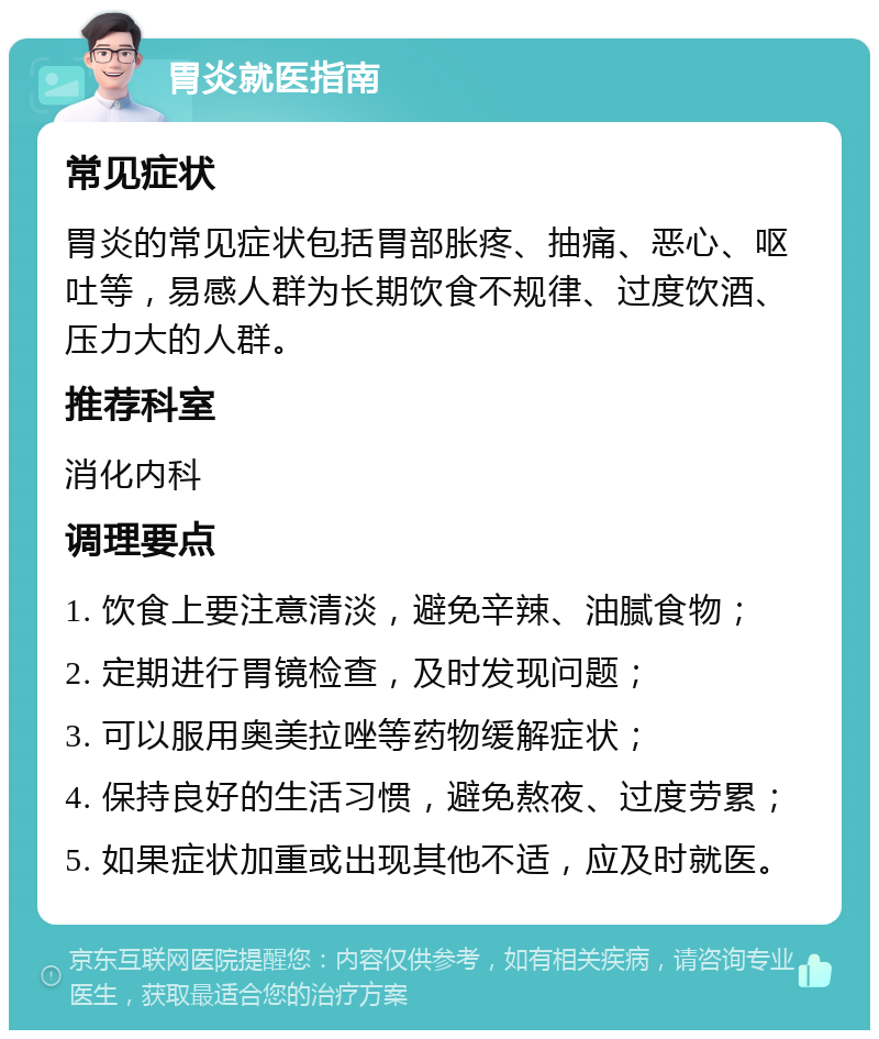 胃炎就医指南 常见症状 胃炎的常见症状包括胃部胀疼、抽痛、恶心、呕吐等，易感人群为长期饮食不规律、过度饮酒、压力大的人群。 推荐科室 消化内科 调理要点 1. 饮食上要注意清淡，避免辛辣、油腻食物； 2. 定期进行胃镜检查，及时发现问题； 3. 可以服用奥美拉唑等药物缓解症状； 4. 保持良好的生活习惯，避免熬夜、过度劳累； 5. 如果症状加重或出现其他不适，应及时就医。