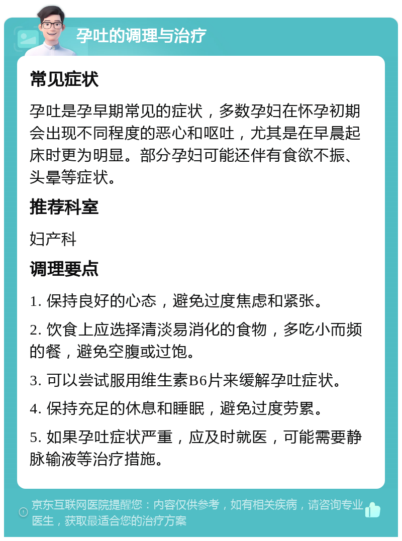 孕吐的调理与治疗 常见症状 孕吐是孕早期常见的症状，多数孕妇在怀孕初期会出现不同程度的恶心和呕吐，尤其是在早晨起床时更为明显。部分孕妇可能还伴有食欲不振、头晕等症状。 推荐科室 妇产科 调理要点 1. 保持良好的心态，避免过度焦虑和紧张。 2. 饮食上应选择清淡易消化的食物，多吃小而频的餐，避免空腹或过饱。 3. 可以尝试服用维生素B6片来缓解孕吐症状。 4. 保持充足的休息和睡眠，避免过度劳累。 5. 如果孕吐症状严重，应及时就医，可能需要静脉输液等治疗措施。