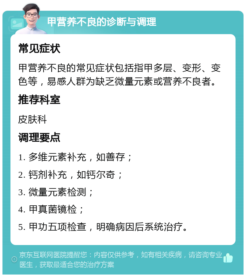 甲营养不良的诊断与调理 常见症状 甲营养不良的常见症状包括指甲多层、变形、变色等，易感人群为缺乏微量元素或营养不良者。 推荐科室 皮肤科 调理要点 1. 多维元素补充，如善存； 2. 钙剂补充，如钙尔奇； 3. 微量元素检测； 4. 甲真菌镜检； 5. 甲功五项检查，明确病因后系统治疗。