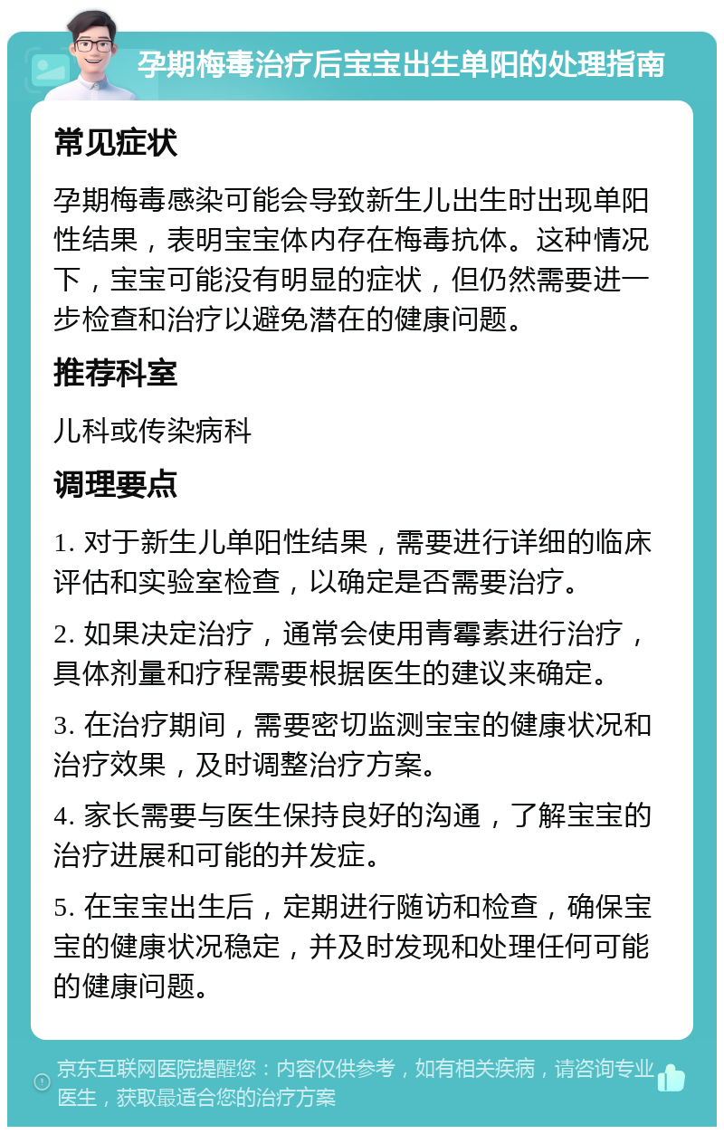 孕期梅毒治疗后宝宝出生单阳的处理指南 常见症状 孕期梅毒感染可能会导致新生儿出生时出现单阳性结果，表明宝宝体内存在梅毒抗体。这种情况下，宝宝可能没有明显的症状，但仍然需要进一步检查和治疗以避免潜在的健康问题。 推荐科室 儿科或传染病科 调理要点 1. 对于新生儿单阳性结果，需要进行详细的临床评估和实验室检查，以确定是否需要治疗。 2. 如果决定治疗，通常会使用青霉素进行治疗，具体剂量和疗程需要根据医生的建议来确定。 3. 在治疗期间，需要密切监测宝宝的健康状况和治疗效果，及时调整治疗方案。 4. 家长需要与医生保持良好的沟通，了解宝宝的治疗进展和可能的并发症。 5. 在宝宝出生后，定期进行随访和检查，确保宝宝的健康状况稳定，并及时发现和处理任何可能的健康问题。