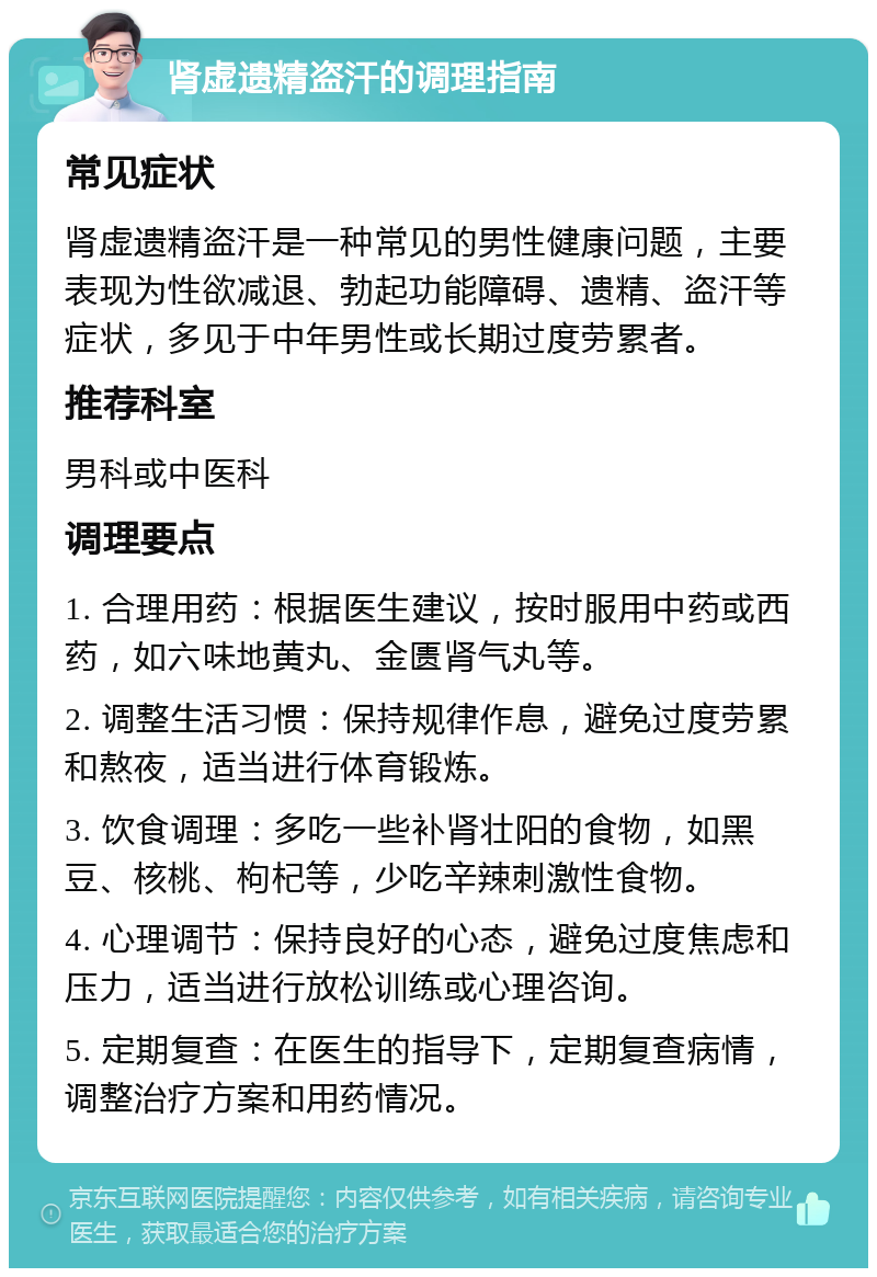 肾虚遗精盗汗的调理指南 常见症状 肾虚遗精盗汗是一种常见的男性健康问题，主要表现为性欲减退、勃起功能障碍、遗精、盗汗等症状，多见于中年男性或长期过度劳累者。 推荐科室 男科或中医科 调理要点 1. 合理用药：根据医生建议，按时服用中药或西药，如六味地黄丸、金匮肾气丸等。 2. 调整生活习惯：保持规律作息，避免过度劳累和熬夜，适当进行体育锻炼。 3. 饮食调理：多吃一些补肾壮阳的食物，如黑豆、核桃、枸杞等，少吃辛辣刺激性食物。 4. 心理调节：保持良好的心态，避免过度焦虑和压力，适当进行放松训练或心理咨询。 5. 定期复查：在医生的指导下，定期复查病情，调整治疗方案和用药情况。