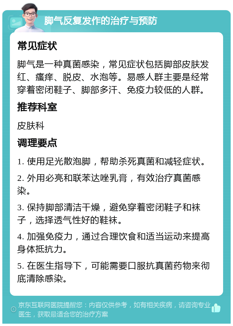 脚气反复发作的治疗与预防 常见症状 脚气是一种真菌感染，常见症状包括脚部皮肤发红、瘙痒、脱皮、水泡等。易感人群主要是经常穿着密闭鞋子、脚部多汗、免疫力较低的人群。 推荐科室 皮肤科 调理要点 1. 使用足光散泡脚，帮助杀死真菌和减轻症状。 2. 外用必亮和联苯达唑乳膏，有效治疗真菌感染。 3. 保持脚部清洁干燥，避免穿着密闭鞋子和袜子，选择透气性好的鞋袜。 4. 加强免疫力，通过合理饮食和适当运动来提高身体抵抗力。 5. 在医生指导下，可能需要口服抗真菌药物来彻底清除感染。