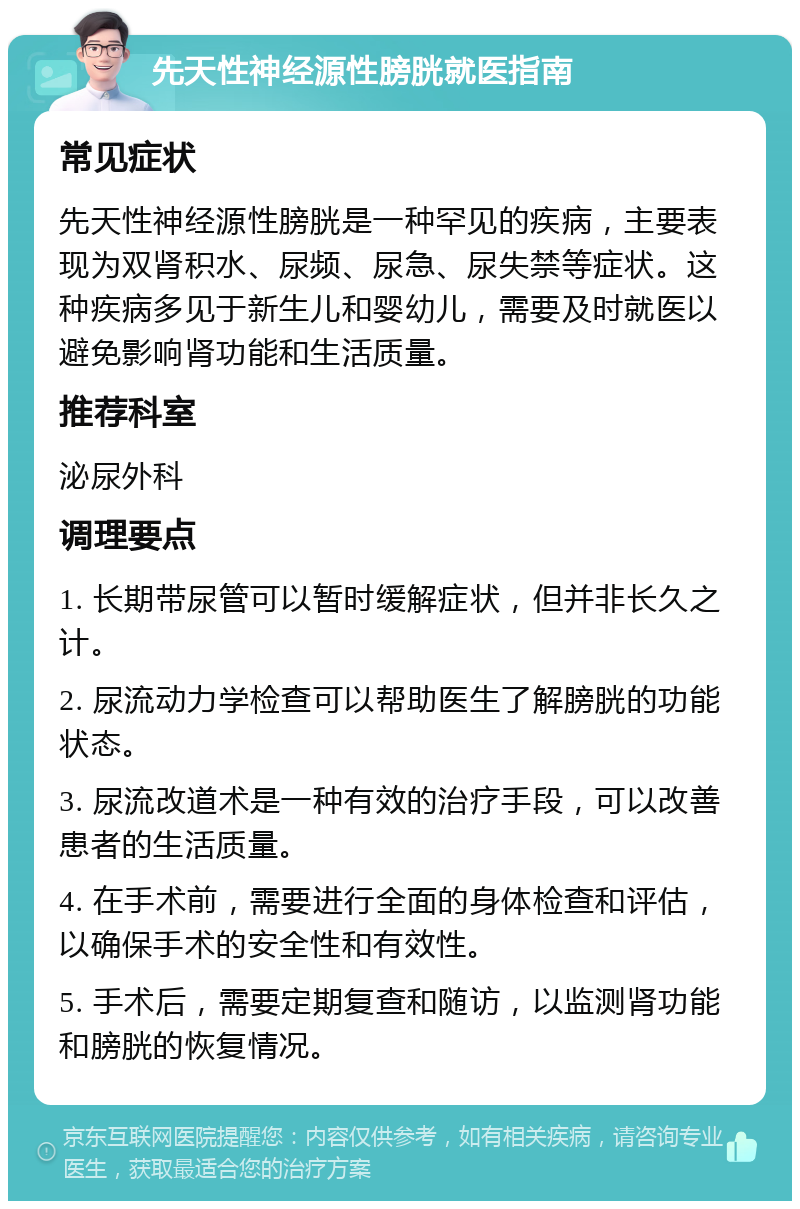 先天性神经源性膀胱就医指南 常见症状 先天性神经源性膀胱是一种罕见的疾病，主要表现为双肾积水、尿频、尿急、尿失禁等症状。这种疾病多见于新生儿和婴幼儿，需要及时就医以避免影响肾功能和生活质量。 推荐科室 泌尿外科 调理要点 1. 长期带尿管可以暂时缓解症状，但并非长久之计。 2. 尿流动力学检查可以帮助医生了解膀胱的功能状态。 3. 尿流改道术是一种有效的治疗手段，可以改善患者的生活质量。 4. 在手术前，需要进行全面的身体检查和评估，以确保手术的安全性和有效性。 5. 手术后，需要定期复查和随访，以监测肾功能和膀胱的恢复情况。