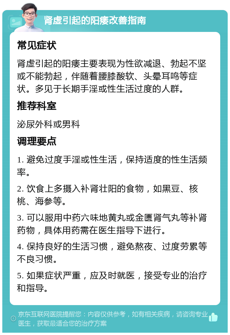 肾虚引起的阳痿改善指南 常见症状 肾虚引起的阳痿主要表现为性欲减退、勃起不坚或不能勃起，伴随着腰膝酸软、头晕耳鸣等症状。多见于长期手淫或性生活过度的人群。 推荐科室 泌尿外科或男科 调理要点 1. 避免过度手淫或性生活，保持适度的性生活频率。 2. 饮食上多摄入补肾壮阳的食物，如黑豆、核桃、海参等。 3. 可以服用中药六味地黄丸或金匮肾气丸等补肾药物，具体用药需在医生指导下进行。 4. 保持良好的生活习惯，避免熬夜、过度劳累等不良习惯。 5. 如果症状严重，应及时就医，接受专业的治疗和指导。