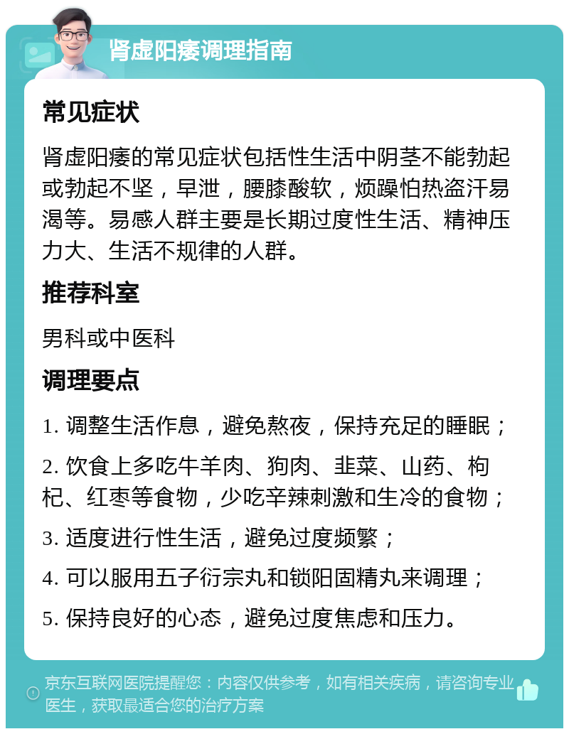 肾虚阳痿调理指南 常见症状 肾虚阳痿的常见症状包括性生活中阴茎不能勃起或勃起不坚，早泄，腰膝酸软，烦躁怕热盗汗易渴等。易感人群主要是长期过度性生活、精神压力大、生活不规律的人群。 推荐科室 男科或中医科 调理要点 1. 调整生活作息，避免熬夜，保持充足的睡眠； 2. 饮食上多吃牛羊肉、狗肉、韭菜、山药、枸杞、红枣等食物，少吃辛辣刺激和生冷的食物； 3. 适度进行性生活，避免过度频繁； 4. 可以服用五子衍宗丸和锁阳固精丸来调理； 5. 保持良好的心态，避免过度焦虑和压力。