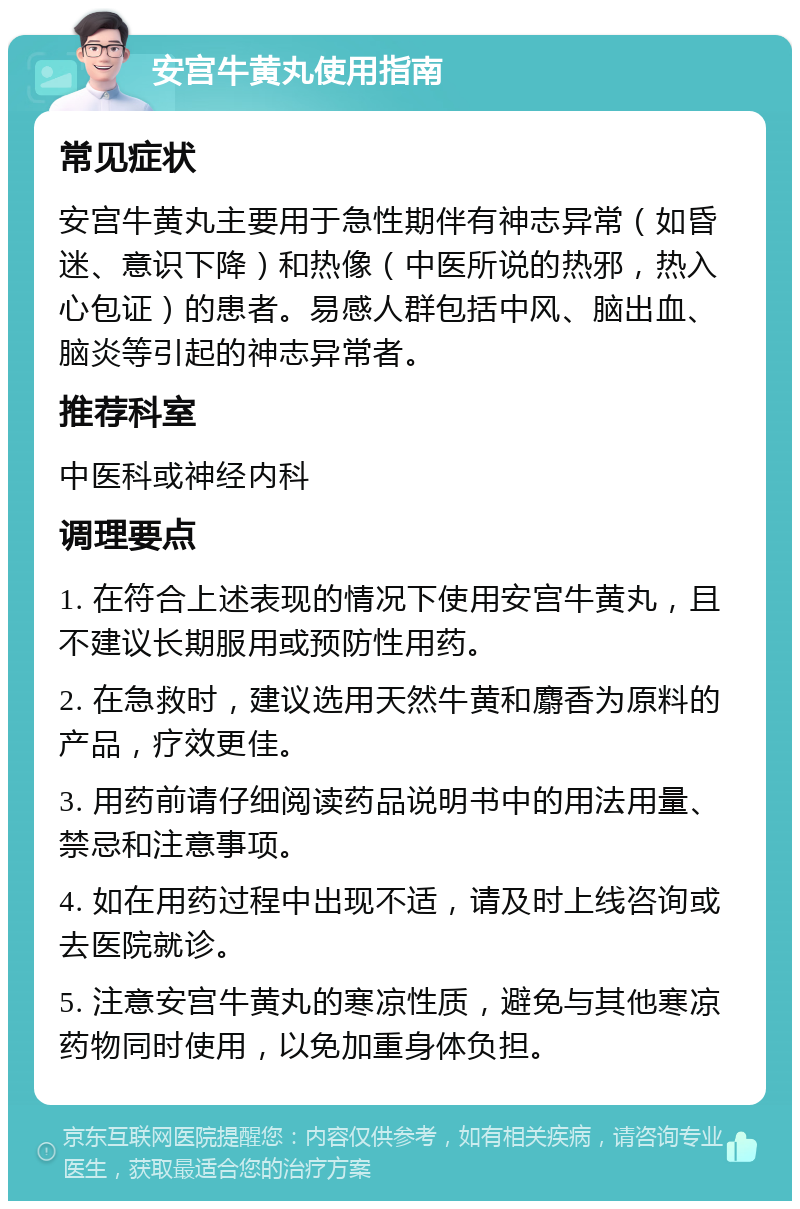 安宫牛黄丸使用指南 常见症状 安宫牛黄丸主要用于急性期伴有神志异常（如昏迷、意识下降）和热像（中医所说的热邪，热入心包证）的患者。易感人群包括中风、脑出血、脑炎等引起的神志异常者。 推荐科室 中医科或神经内科 调理要点 1. 在符合上述表现的情况下使用安宫牛黄丸，且不建议长期服用或预防性用药。 2. 在急救时，建议选用天然牛黄和麝香为原料的产品，疗效更佳。 3. 用药前请仔细阅读药品说明书中的用法用量、禁忌和注意事项。 4. 如在用药过程中出现不适，请及时上线咨询或去医院就诊。 5. 注意安宫牛黄丸的寒凉性质，避免与其他寒凉药物同时使用，以免加重身体负担。