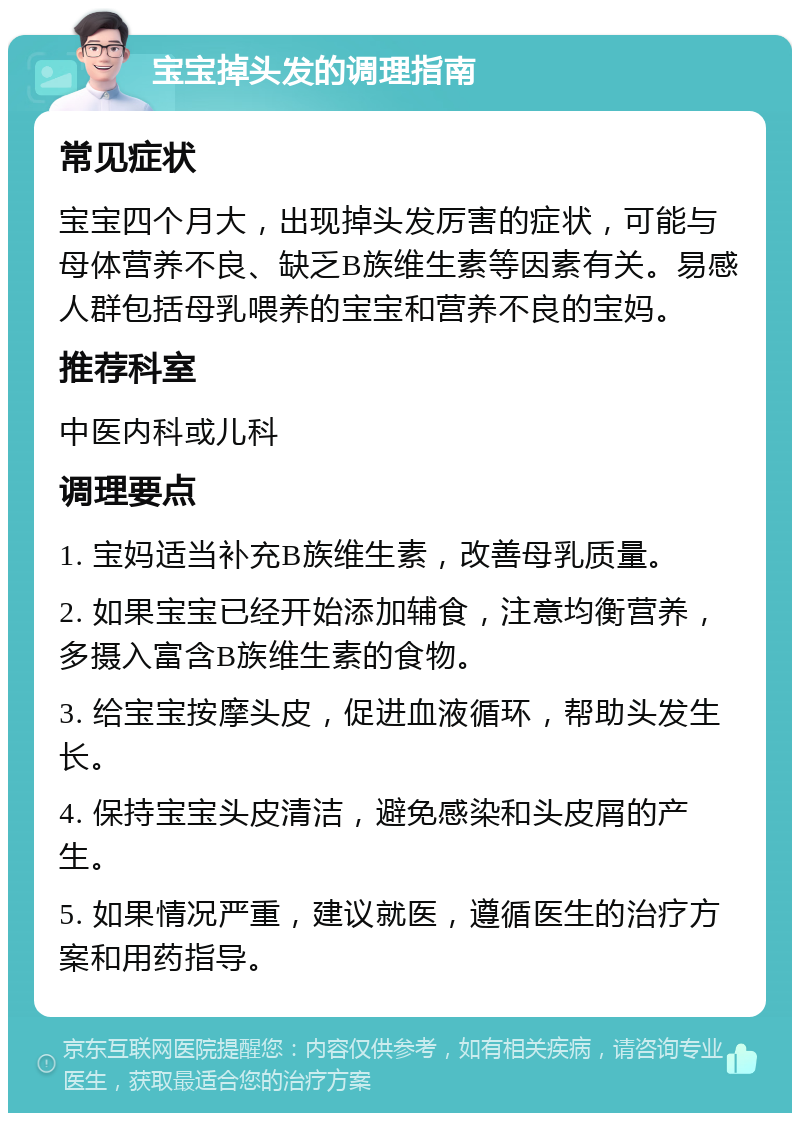 宝宝掉头发的调理指南 常见症状 宝宝四个月大，出现掉头发厉害的症状，可能与母体营养不良、缺乏B族维生素等因素有关。易感人群包括母乳喂养的宝宝和营养不良的宝妈。 推荐科室 中医内科或儿科 调理要点 1. 宝妈适当补充B族维生素，改善母乳质量。 2. 如果宝宝已经开始添加辅食，注意均衡营养，多摄入富含B族维生素的食物。 3. 给宝宝按摩头皮，促进血液循环，帮助头发生长。 4. 保持宝宝头皮清洁，避免感染和头皮屑的产生。 5. 如果情况严重，建议就医，遵循医生的治疗方案和用药指导。