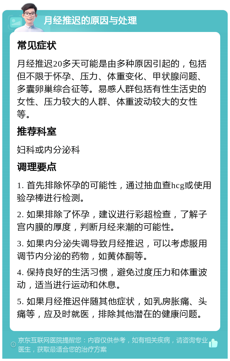 月经推迟的原因与处理 常见症状 月经推迟20多天可能是由多种原因引起的，包括但不限于怀孕、压力、体重变化、甲状腺问题、多囊卵巢综合征等。易感人群包括有性生活史的女性、压力较大的人群、体重波动较大的女性等。 推荐科室 妇科或内分泌科 调理要点 1. 首先排除怀孕的可能性，通过抽血查hcg或使用验孕棒进行检测。 2. 如果排除了怀孕，建议进行彩超检查，了解子宫内膜的厚度，判断月经来潮的可能性。 3. 如果内分泌失调导致月经推迟，可以考虑服用调节内分泌的药物，如黄体酮等。 4. 保持良好的生活习惯，避免过度压力和体重波动，适当进行运动和休息。 5. 如果月经推迟伴随其他症状，如乳房胀痛、头痛等，应及时就医，排除其他潜在的健康问题。