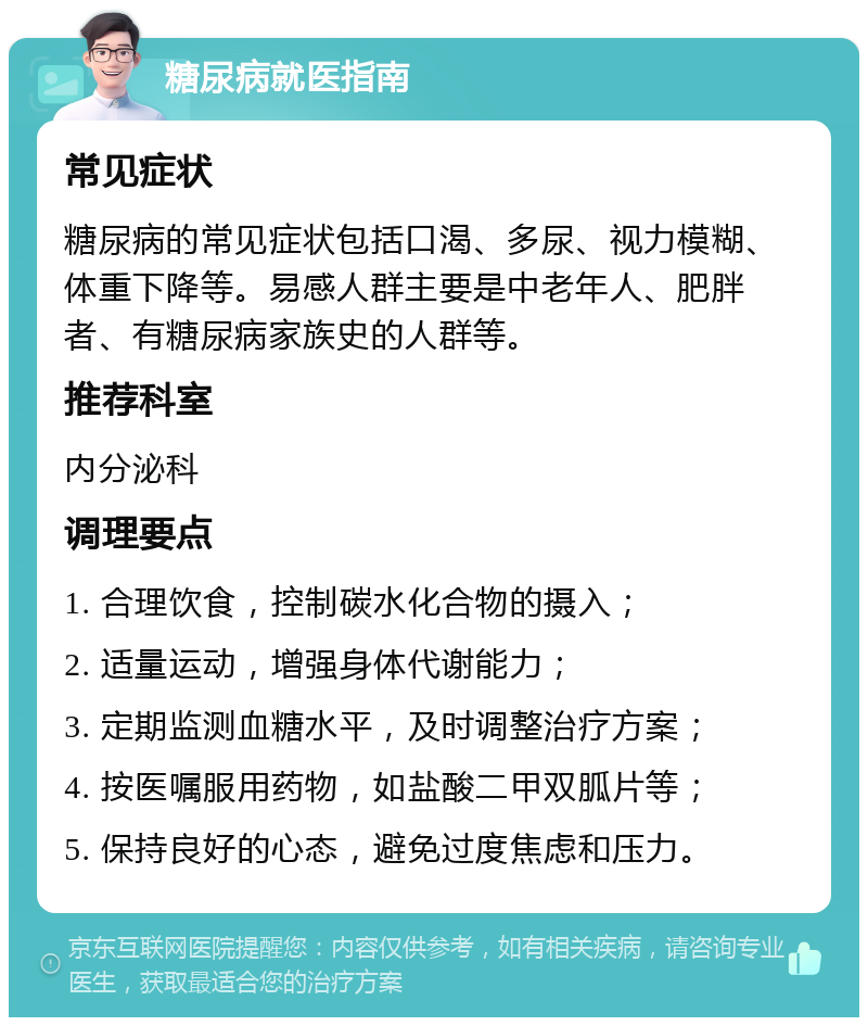 糖尿病就医指南 常见症状 糖尿病的常见症状包括口渴、多尿、视力模糊、体重下降等。易感人群主要是中老年人、肥胖者、有糖尿病家族史的人群等。 推荐科室 内分泌科 调理要点 1. 合理饮食，控制碳水化合物的摄入； 2. 适量运动，增强身体代谢能力； 3. 定期监测血糖水平，及时调整治疗方案； 4. 按医嘱服用药物，如盐酸二甲双胍片等； 5. 保持良好的心态，避免过度焦虑和压力。