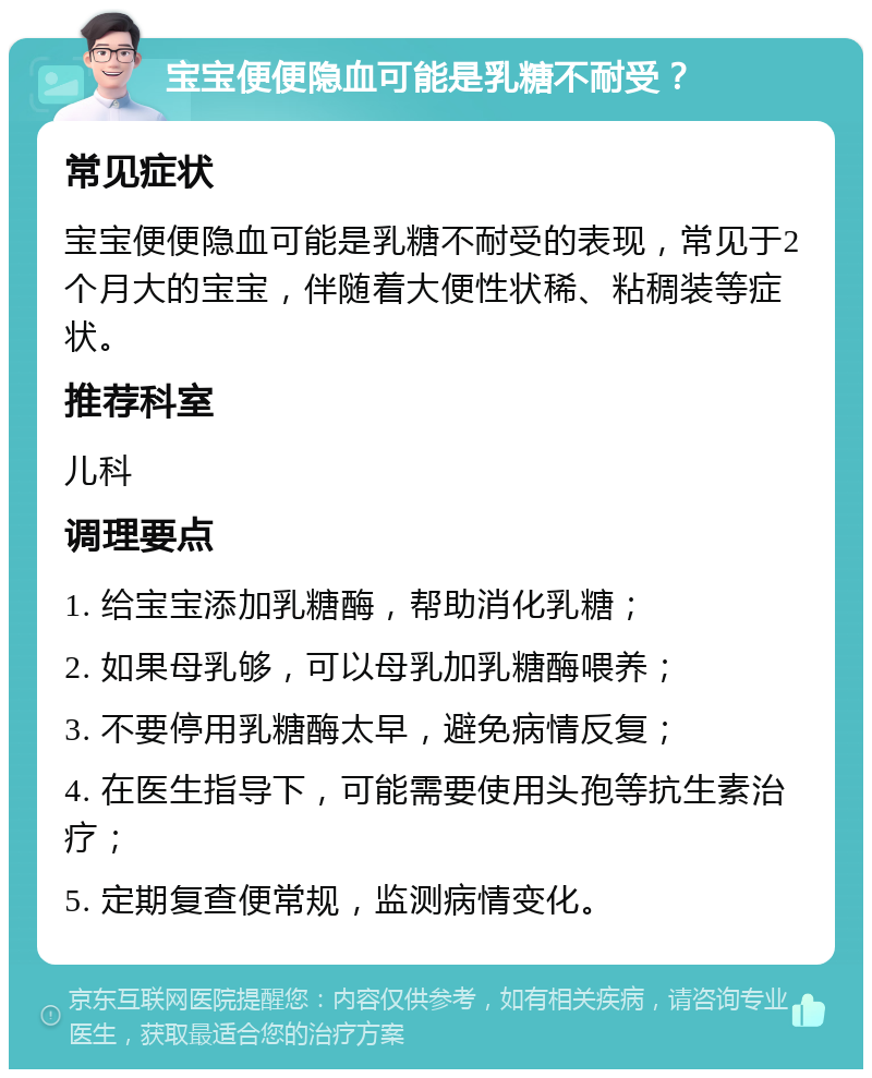 宝宝便便隐血可能是乳糖不耐受？ 常见症状 宝宝便便隐血可能是乳糖不耐受的表现，常见于2个月大的宝宝，伴随着大便性状稀、粘稠装等症状。 推荐科室 儿科 调理要点 1. 给宝宝添加乳糖酶，帮助消化乳糖； 2. 如果母乳够，可以母乳加乳糖酶喂养； 3. 不要停用乳糖酶太早，避免病情反复； 4. 在医生指导下，可能需要使用头孢等抗生素治疗； 5. 定期复查便常规，监测病情变化。