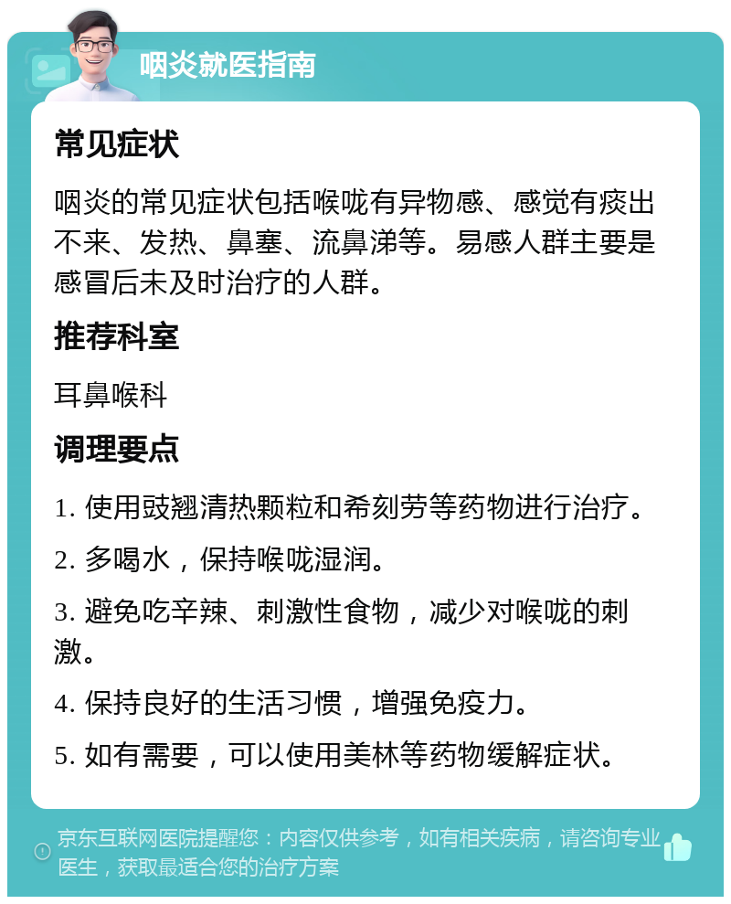 咽炎就医指南 常见症状 咽炎的常见症状包括喉咙有异物感、感觉有痰出不来、发热、鼻塞、流鼻涕等。易感人群主要是感冒后未及时治疗的人群。 推荐科室 耳鼻喉科 调理要点 1. 使用豉翘清热颗粒和希刻劳等药物进行治疗。 2. 多喝水，保持喉咙湿润。 3. 避免吃辛辣、刺激性食物，减少对喉咙的刺激。 4. 保持良好的生活习惯，增强免疫力。 5. 如有需要，可以使用美林等药物缓解症状。