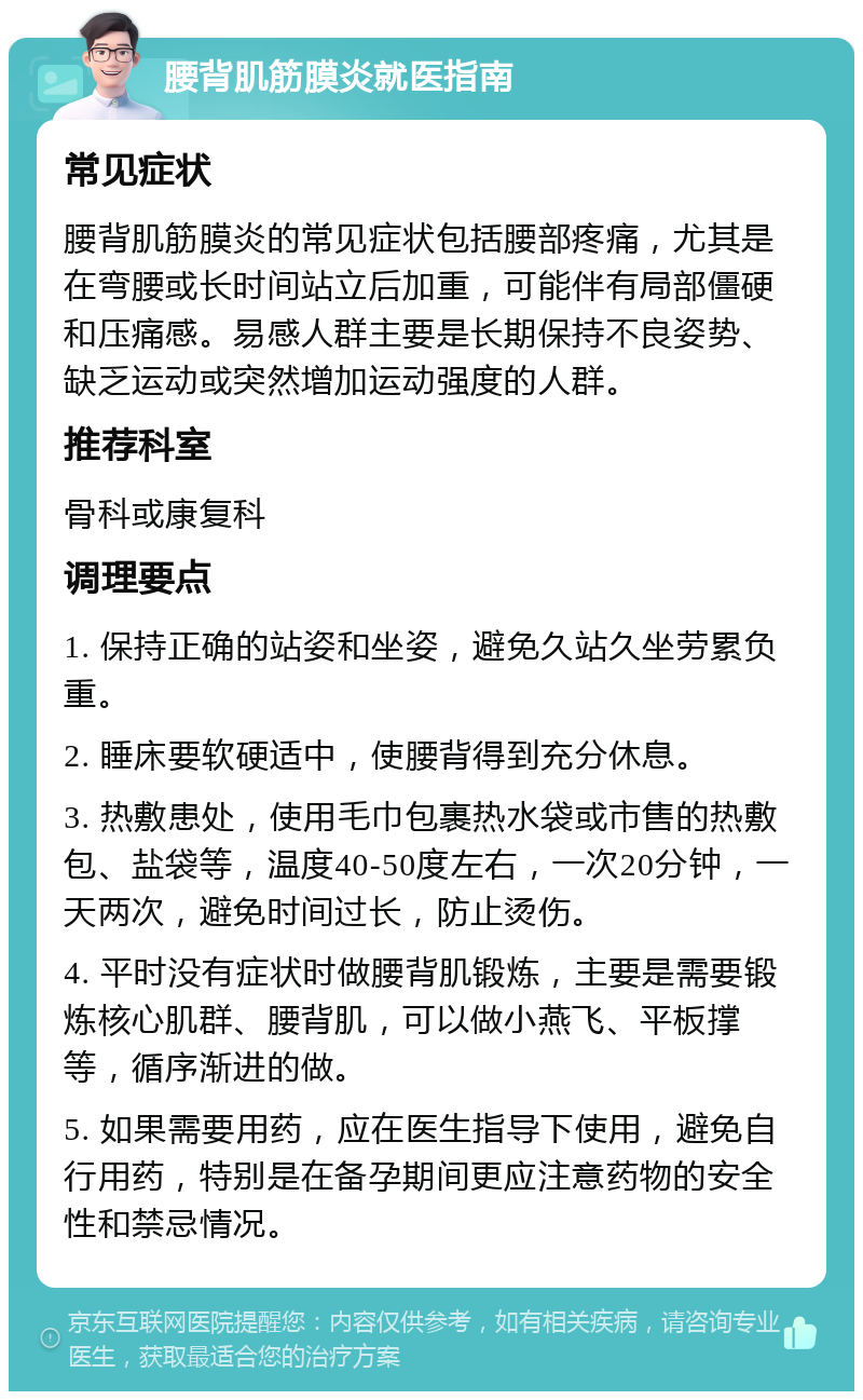 腰背肌筋膜炎就医指南 常见症状 腰背肌筋膜炎的常见症状包括腰部疼痛，尤其是在弯腰或长时间站立后加重，可能伴有局部僵硬和压痛感。易感人群主要是长期保持不良姿势、缺乏运动或突然增加运动强度的人群。 推荐科室 骨科或康复科 调理要点 1. 保持正确的站姿和坐姿，避免久站久坐劳累负重。 2. 睡床要软硬适中，使腰背得到充分休息。 3. 热敷患处，使用毛巾包裹热水袋或市售的热敷包、盐袋等，温度40-50度左右，一次20分钟，一天两次，避免时间过长，防止烫伤。 4. 平时没有症状时做腰背肌锻炼，主要是需要锻炼核心肌群、腰背肌，可以做小燕飞、平板撑等，循序渐进的做。 5. 如果需要用药，应在医生指导下使用，避免自行用药，特别是在备孕期间更应注意药物的安全性和禁忌情况。