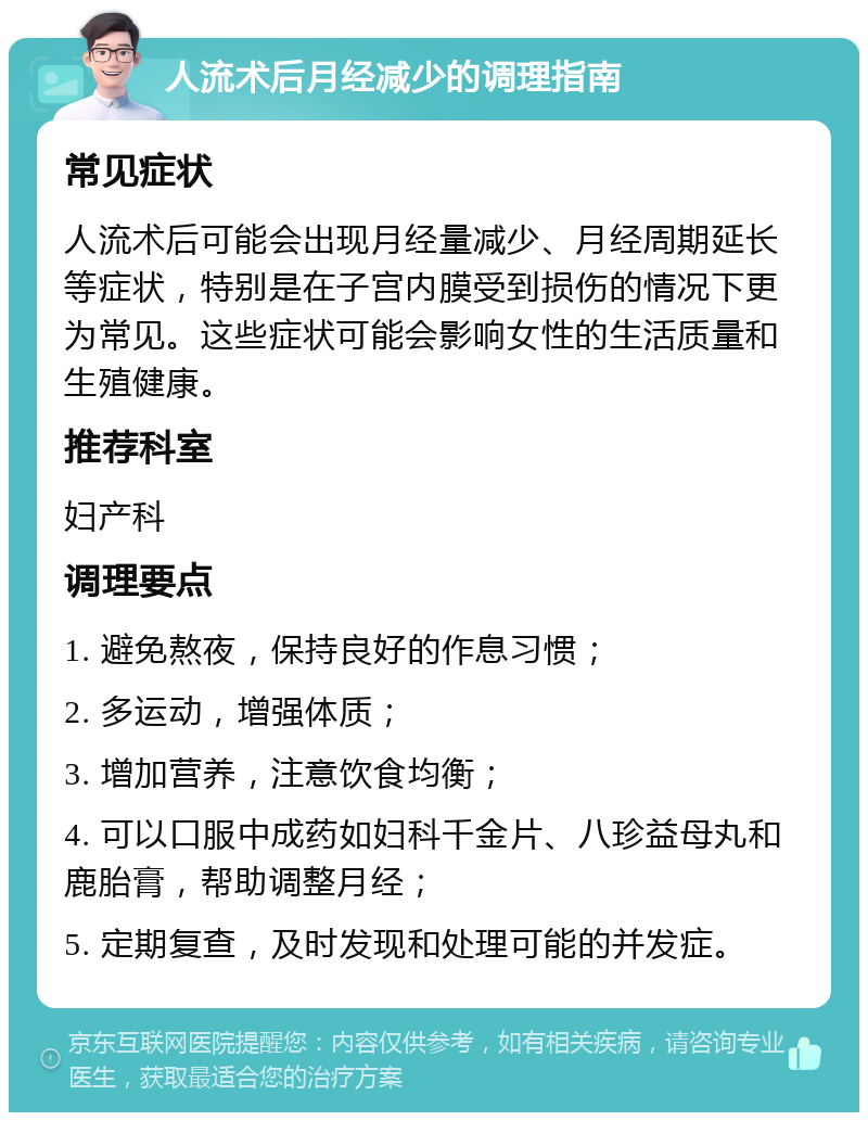 人流术后月经减少的调理指南 常见症状 人流术后可能会出现月经量减少、月经周期延长等症状，特别是在子宫内膜受到损伤的情况下更为常见。这些症状可能会影响女性的生活质量和生殖健康。 推荐科室 妇产科 调理要点 1. 避免熬夜，保持良好的作息习惯； 2. 多运动，增强体质； 3. 增加营养，注意饮食均衡； 4. 可以口服中成药如妇科千金片、八珍益母丸和鹿胎膏，帮助调整月经； 5. 定期复查，及时发现和处理可能的并发症。