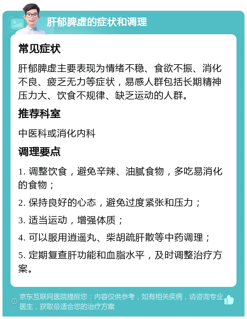 肝郁脾虚的症状和调理 常见症状 肝郁脾虚主要表现为情绪不稳、食欲不振、消化不良、疲乏无力等症状，易感人群包括长期精神压力大、饮食不规律、缺乏运动的人群。 推荐科室 中医科或消化内科 调理要点 1. 调整饮食，避免辛辣、油腻食物，多吃易消化的食物； 2. 保持良好的心态，避免过度紧张和压力； 3. 适当运动，增强体质； 4. 可以服用逍遥丸、柴胡疏肝散等中药调理； 5. 定期复查肝功能和血脂水平，及时调整治疗方案。