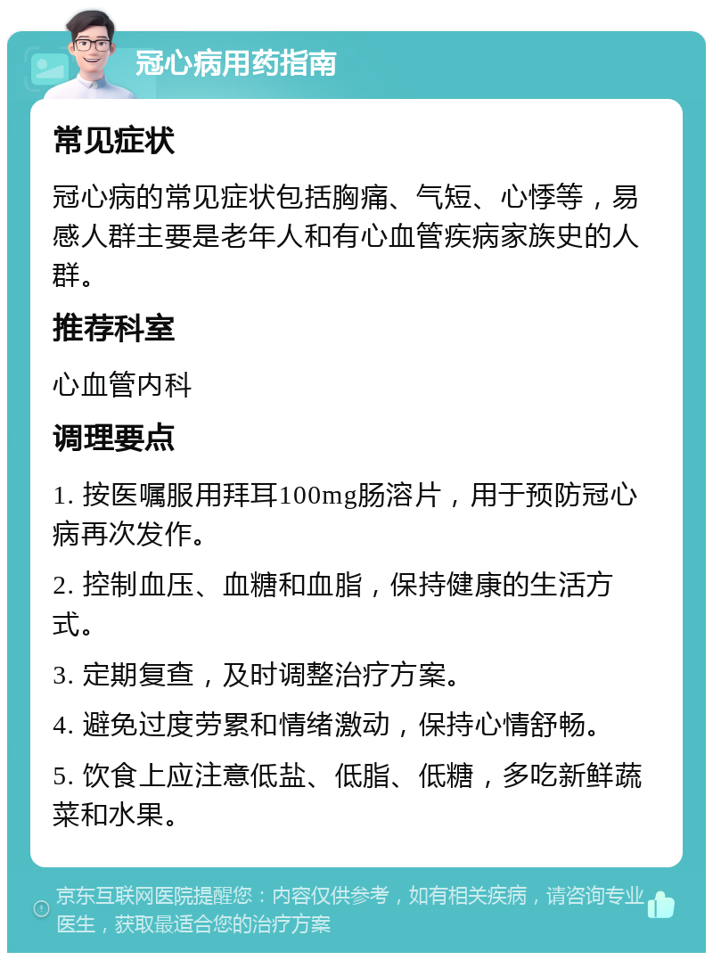 冠心病用药指南 常见症状 冠心病的常见症状包括胸痛、气短、心悸等，易感人群主要是老年人和有心血管疾病家族史的人群。 推荐科室 心血管内科 调理要点 1. 按医嘱服用拜耳100mg肠溶片，用于预防冠心病再次发作。 2. 控制血压、血糖和血脂，保持健康的生活方式。 3. 定期复查，及时调整治疗方案。 4. 避免过度劳累和情绪激动，保持心情舒畅。 5. 饮食上应注意低盐、低脂、低糖，多吃新鲜蔬菜和水果。