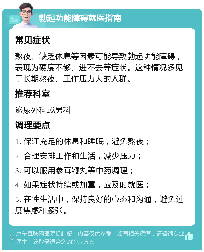 勃起功能障碍就医指南 常见症状 熬夜、缺乏休息等因素可能导致勃起功能障碍，表现为硬度不够、进不去等症状。这种情况多见于长期熬夜、工作压力大的人群。 推荐科室 泌尿外科或男科 调理要点 1. 保证充足的休息和睡眠，避免熬夜； 2. 合理安排工作和生活，减少压力； 3. 可以服用参茸鞭丸等中药调理； 4. 如果症状持续或加重，应及时就医； 5. 在性生活中，保持良好的心态和沟通，避免过度焦虑和紧张。