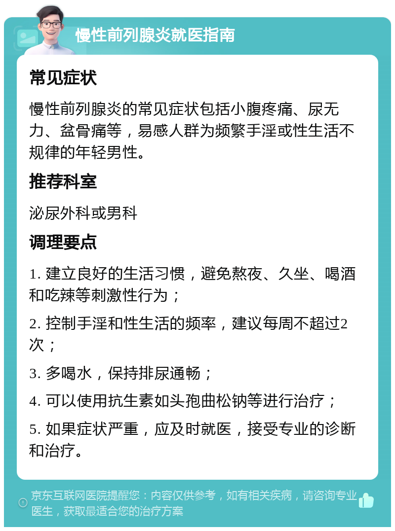 慢性前列腺炎就医指南 常见症状 慢性前列腺炎的常见症状包括小腹疼痛、尿无力、盆骨痛等，易感人群为频繁手淫或性生活不规律的年轻男性。 推荐科室 泌尿外科或男科 调理要点 1. 建立良好的生活习惯，避免熬夜、久坐、喝酒和吃辣等刺激性行为； 2. 控制手淫和性生活的频率，建议每周不超过2次； 3. 多喝水，保持排尿通畅； 4. 可以使用抗生素如头孢曲松钠等进行治疗； 5. 如果症状严重，应及时就医，接受专业的诊断和治疗。