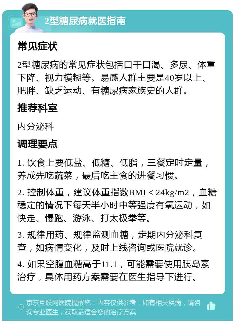 2型糖尿病就医指南 常见症状 2型糖尿病的常见症状包括口干口渴、多尿、体重下降、视力模糊等。易感人群主要是40岁以上、肥胖、缺乏运动、有糖尿病家族史的人群。 推荐科室 内分泌科 调理要点 1. 饮食上要低盐、低糖、低脂，三餐定时定量，养成先吃蔬菜，最后吃主食的进餐习惯。 2. 控制体重，建议体重指数BMI＜24kg/m2，血糖稳定的情况下每天半小时中等强度有氧运动，如快走、慢跑、游泳、打太极拳等。 3. 规律用药、规律监测血糖，定期内分泌科复查，如病情变化，及时上线咨询或医院就诊。 4. 如果空腹血糖高于11.1，可能需要使用胰岛素治疗，具体用药方案需要在医生指导下进行。