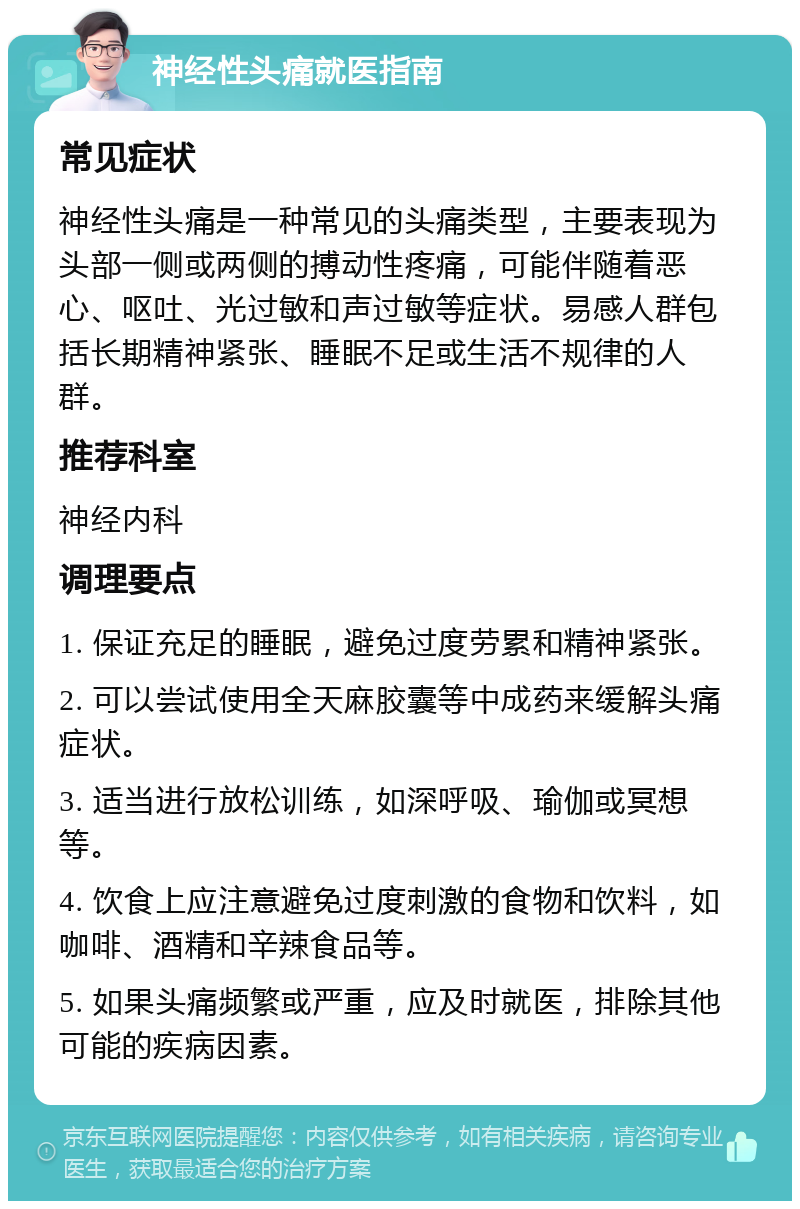 神经性头痛就医指南 常见症状 神经性头痛是一种常见的头痛类型，主要表现为头部一侧或两侧的搏动性疼痛，可能伴随着恶心、呕吐、光过敏和声过敏等症状。易感人群包括长期精神紧张、睡眠不足或生活不规律的人群。 推荐科室 神经内科 调理要点 1. 保证充足的睡眠，避免过度劳累和精神紧张。 2. 可以尝试使用全天麻胶囊等中成药来缓解头痛症状。 3. 适当进行放松训练，如深呼吸、瑜伽或冥想等。 4. 饮食上应注意避免过度刺激的食物和饮料，如咖啡、酒精和辛辣食品等。 5. 如果头痛频繁或严重，应及时就医，排除其他可能的疾病因素。