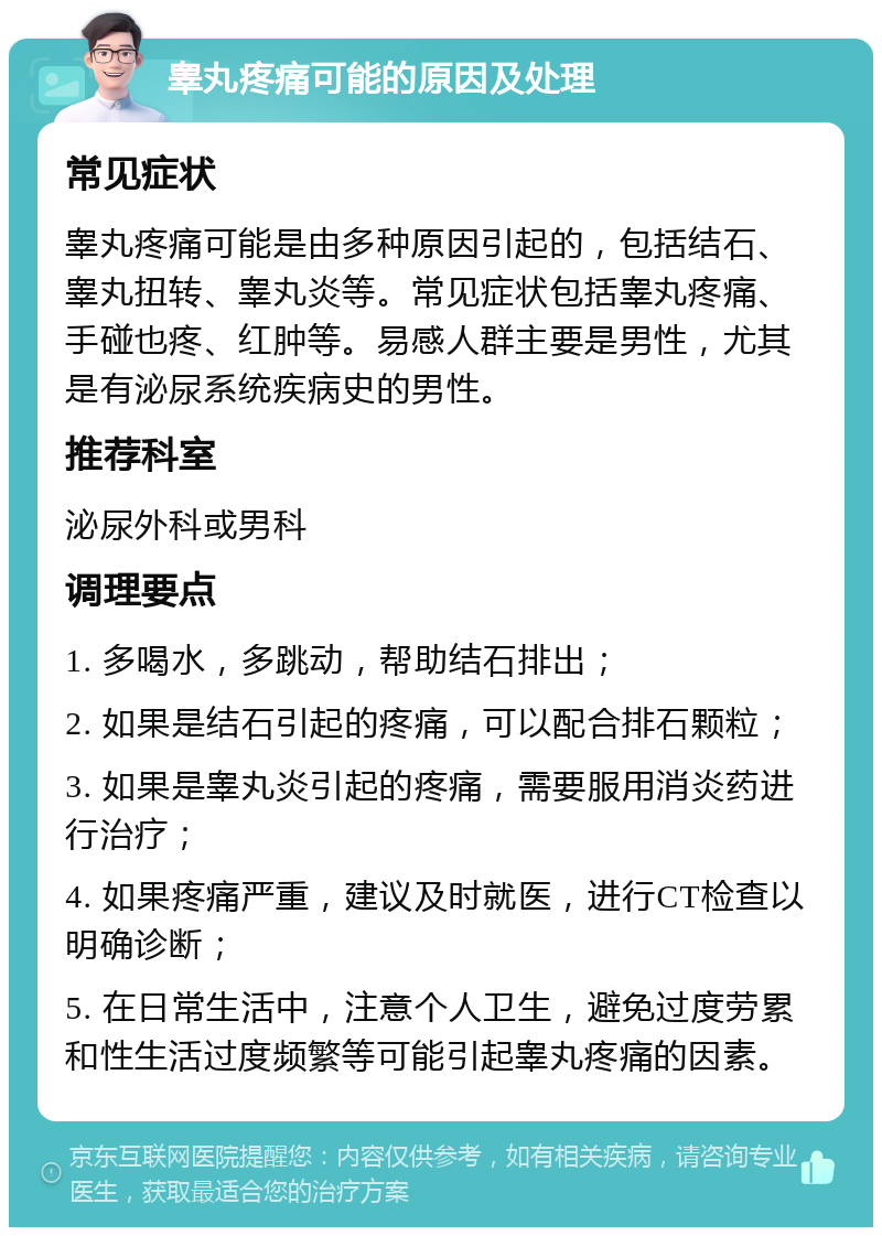 睾丸疼痛可能的原因及处理 常见症状 睾丸疼痛可能是由多种原因引起的，包括结石、睾丸扭转、睾丸炎等。常见症状包括睾丸疼痛、手碰也疼、红肿等。易感人群主要是男性，尤其是有泌尿系统疾病史的男性。 推荐科室 泌尿外科或男科 调理要点 1. 多喝水，多跳动，帮助结石排出； 2. 如果是结石引起的疼痛，可以配合排石颗粒； 3. 如果是睾丸炎引起的疼痛，需要服用消炎药进行治疗； 4. 如果疼痛严重，建议及时就医，进行CT检查以明确诊断； 5. 在日常生活中，注意个人卫生，避免过度劳累和性生活过度频繁等可能引起睾丸疼痛的因素。