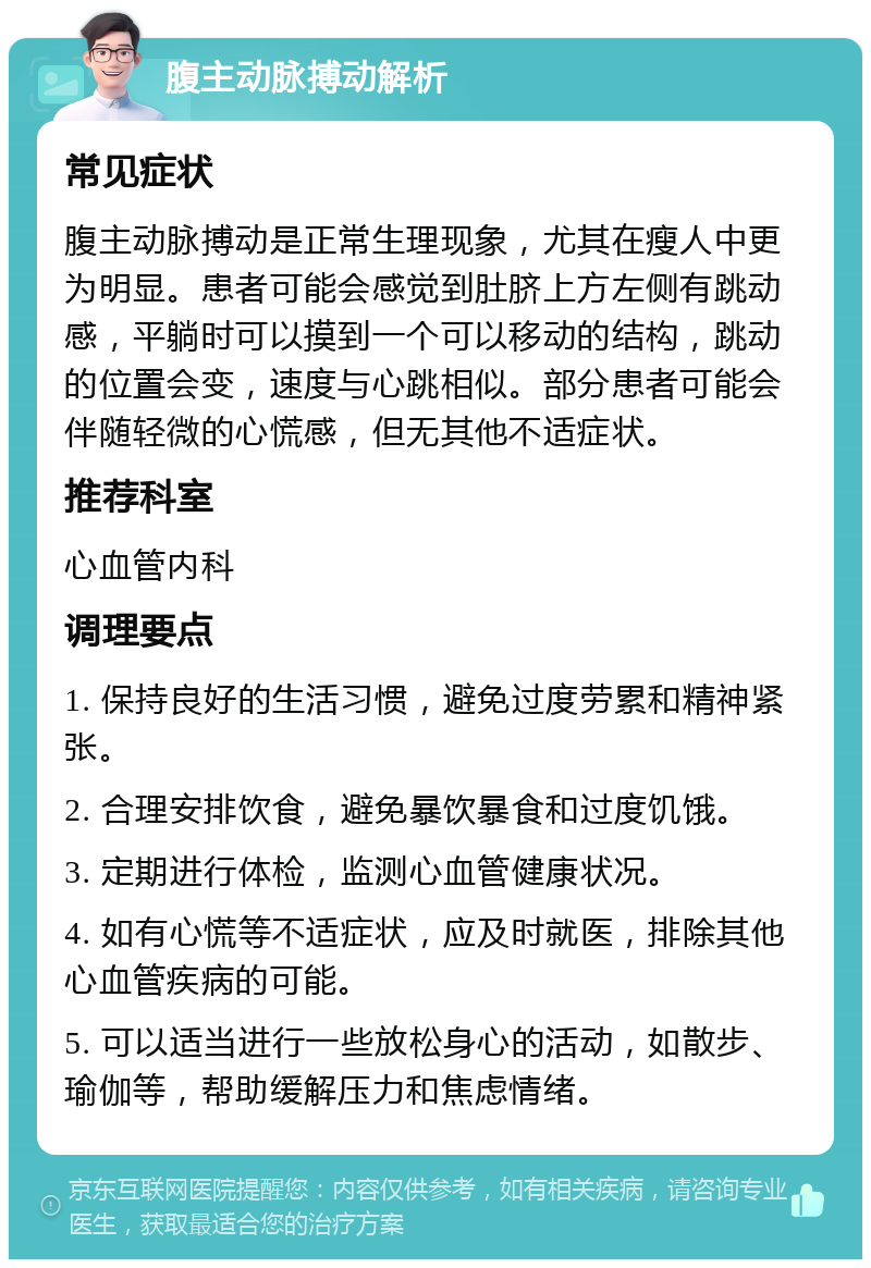 腹主动脉搏动解析 常见症状 腹主动脉搏动是正常生理现象，尤其在瘦人中更为明显。患者可能会感觉到肚脐上方左侧有跳动感，平躺时可以摸到一个可以移动的结构，跳动的位置会变，速度与心跳相似。部分患者可能会伴随轻微的心慌感，但无其他不适症状。 推荐科室 心血管内科 调理要点 1. 保持良好的生活习惯，避免过度劳累和精神紧张。 2. 合理安排饮食，避免暴饮暴食和过度饥饿。 3. 定期进行体检，监测心血管健康状况。 4. 如有心慌等不适症状，应及时就医，排除其他心血管疾病的可能。 5. 可以适当进行一些放松身心的活动，如散步、瑜伽等，帮助缓解压力和焦虑情绪。