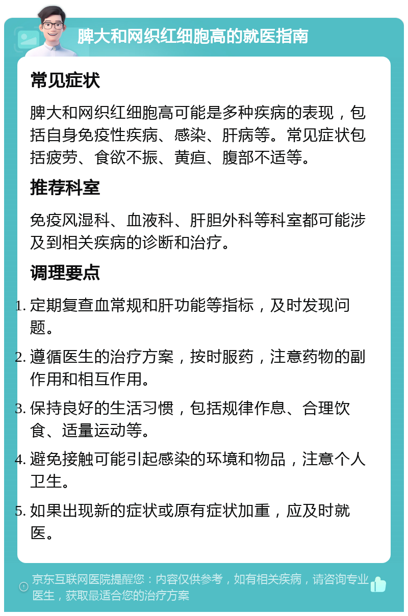 脾大和网织红细胞高的就医指南 常见症状 脾大和网织红细胞高可能是多种疾病的表现，包括自身免疫性疾病、感染、肝病等。常见症状包括疲劳、食欲不振、黄疸、腹部不适等。 推荐科室 免疫风湿科、血液科、肝胆外科等科室都可能涉及到相关疾病的诊断和治疗。 调理要点 定期复查血常规和肝功能等指标，及时发现问题。 遵循医生的治疗方案，按时服药，注意药物的副作用和相互作用。 保持良好的生活习惯，包括规律作息、合理饮食、适量运动等。 避免接触可能引起感染的环境和物品，注意个人卫生。 如果出现新的症状或原有症状加重，应及时就医。