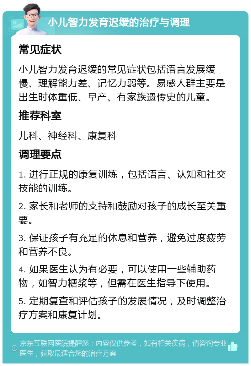 小儿智力发育迟缓的治疗与调理 常见症状 小儿智力发育迟缓的常见症状包括语言发展缓慢、理解能力差、记忆力弱等。易感人群主要是出生时体重低、早产、有家族遗传史的儿童。 推荐科室 儿科、神经科、康复科 调理要点 1. 进行正规的康复训练，包括语言、认知和社交技能的训练。 2. 家长和老师的支持和鼓励对孩子的成长至关重要。 3. 保证孩子有充足的休息和营养，避免过度疲劳和营养不良。 4. 如果医生认为有必要，可以使用一些辅助药物，如智力糖浆等，但需在医生指导下使用。 5. 定期复查和评估孩子的发展情况，及时调整治疗方案和康复计划。