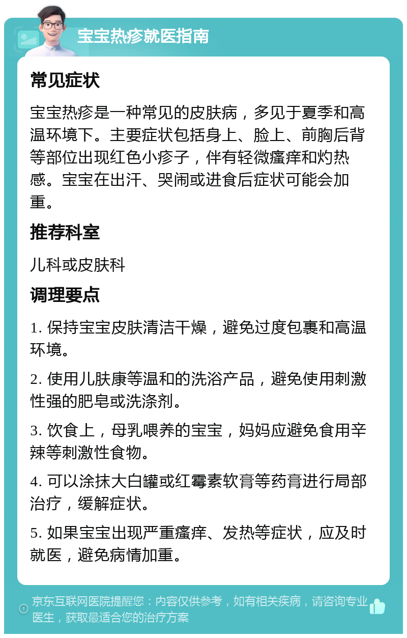 宝宝热疹就医指南 常见症状 宝宝热疹是一种常见的皮肤病，多见于夏季和高温环境下。主要症状包括身上、脸上、前胸后背等部位出现红色小疹子，伴有轻微瘙痒和灼热感。宝宝在出汗、哭闹或进食后症状可能会加重。 推荐科室 儿科或皮肤科 调理要点 1. 保持宝宝皮肤清洁干燥，避免过度包裹和高温环境。 2. 使用儿肤康等温和的洗浴产品，避免使用刺激性强的肥皂或洗涤剂。 3. 饮食上，母乳喂养的宝宝，妈妈应避免食用辛辣等刺激性食物。 4. 可以涂抹大白罐或红霉素软膏等药膏进行局部治疗，缓解症状。 5. 如果宝宝出现严重瘙痒、发热等症状，应及时就医，避免病情加重。