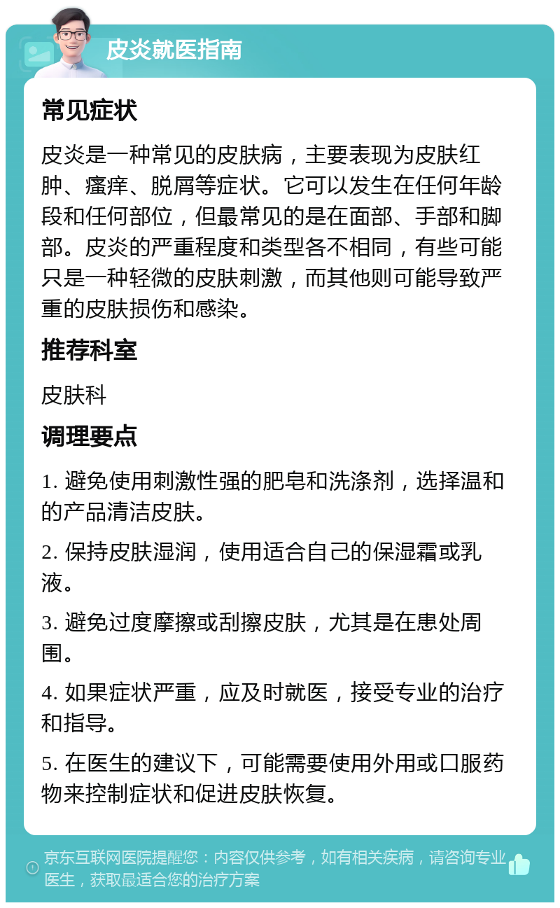 皮炎就医指南 常见症状 皮炎是一种常见的皮肤病，主要表现为皮肤红肿、瘙痒、脱屑等症状。它可以发生在任何年龄段和任何部位，但最常见的是在面部、手部和脚部。皮炎的严重程度和类型各不相同，有些可能只是一种轻微的皮肤刺激，而其他则可能导致严重的皮肤损伤和感染。 推荐科室 皮肤科 调理要点 1. 避免使用刺激性强的肥皂和洗涤剂，选择温和的产品清洁皮肤。 2. 保持皮肤湿润，使用适合自己的保湿霜或乳液。 3. 避免过度摩擦或刮擦皮肤，尤其是在患处周围。 4. 如果症状严重，应及时就医，接受专业的治疗和指导。 5. 在医生的建议下，可能需要使用外用或口服药物来控制症状和促进皮肤恢复。