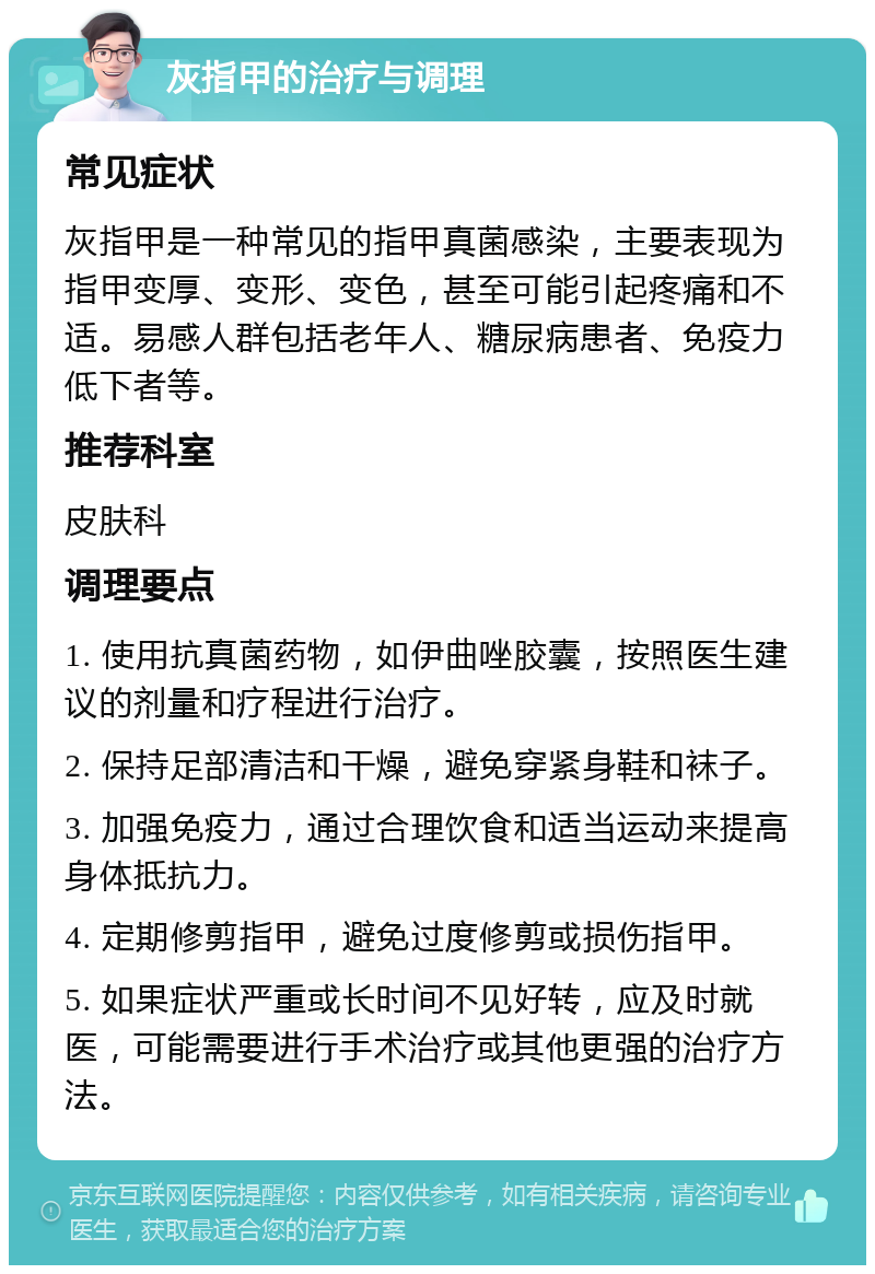 灰指甲的治疗与调理 常见症状 灰指甲是一种常见的指甲真菌感染，主要表现为指甲变厚、变形、变色，甚至可能引起疼痛和不适。易感人群包括老年人、糖尿病患者、免疫力低下者等。 推荐科室 皮肤科 调理要点 1. 使用抗真菌药物，如伊曲唑胶囊，按照医生建议的剂量和疗程进行治疗。 2. 保持足部清洁和干燥，避免穿紧身鞋和袜子。 3. 加强免疫力，通过合理饮食和适当运动来提高身体抵抗力。 4. 定期修剪指甲，避免过度修剪或损伤指甲。 5. 如果症状严重或长时间不见好转，应及时就医，可能需要进行手术治疗或其他更强的治疗方法。