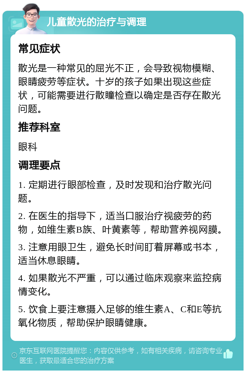 儿童散光的治疗与调理 常见症状 散光是一种常见的屈光不正，会导致视物模糊、眼睛疲劳等症状。十岁的孩子如果出现这些症状，可能需要进行散瞳检查以确定是否存在散光问题。 推荐科室 眼科 调理要点 1. 定期进行眼部检查，及时发现和治疗散光问题。 2. 在医生的指导下，适当口服治疗视疲劳的药物，如维生素B族、叶黄素等，帮助营养视网膜。 3. 注意用眼卫生，避免长时间盯着屏幕或书本，适当休息眼睛。 4. 如果散光不严重，可以通过临床观察来监控病情变化。 5. 饮食上要注意摄入足够的维生素A、C和E等抗氧化物质，帮助保护眼睛健康。