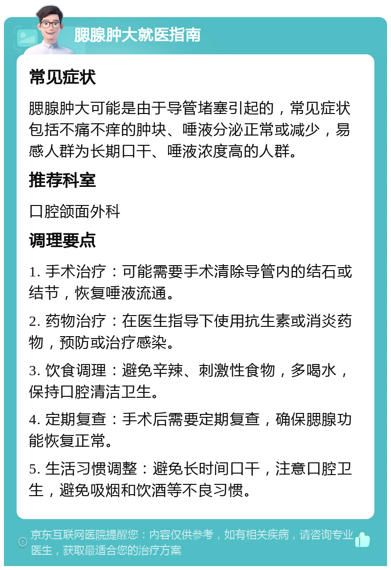 腮腺肿大就医指南 常见症状 腮腺肿大可能是由于导管堵塞引起的，常见症状包括不痛不痒的肿块、唾液分泌正常或减少，易感人群为长期口干、唾液浓度高的人群。 推荐科室 口腔颌面外科 调理要点 1. 手术治疗：可能需要手术清除导管内的结石或结节，恢复唾液流通。 2. 药物治疗：在医生指导下使用抗生素或消炎药物，预防或治疗感染。 3. 饮食调理：避免辛辣、刺激性食物，多喝水，保持口腔清洁卫生。 4. 定期复查：手术后需要定期复查，确保腮腺功能恢复正常。 5. 生活习惯调整：避免长时间口干，注意口腔卫生，避免吸烟和饮酒等不良习惯。