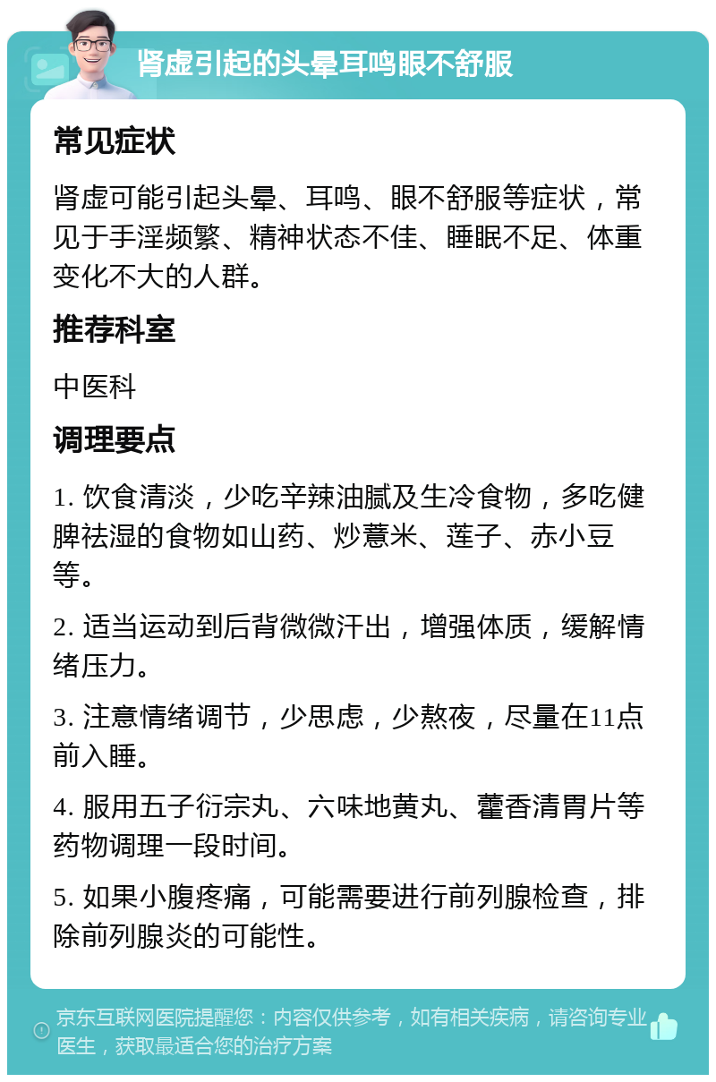 肾虚引起的头晕耳鸣眼不舒服 常见症状 肾虚可能引起头晕、耳鸣、眼不舒服等症状，常见于手淫频繁、精神状态不佳、睡眠不足、体重变化不大的人群。 推荐科室 中医科 调理要点 1. 饮食清淡，少吃辛辣油腻及生冷食物，多吃健脾祛湿的食物如山药、炒薏米、莲子、赤小豆等。 2. 适当运动到后背微微汗出，增强体质，缓解情绪压力。 3. 注意情绪调节，少思虑，少熬夜，尽量在11点前入睡。 4. 服用五子衍宗丸、六味地黄丸、藿香清胃片等药物调理一段时间。 5. 如果小腹疼痛，可能需要进行前列腺检查，排除前列腺炎的可能性。