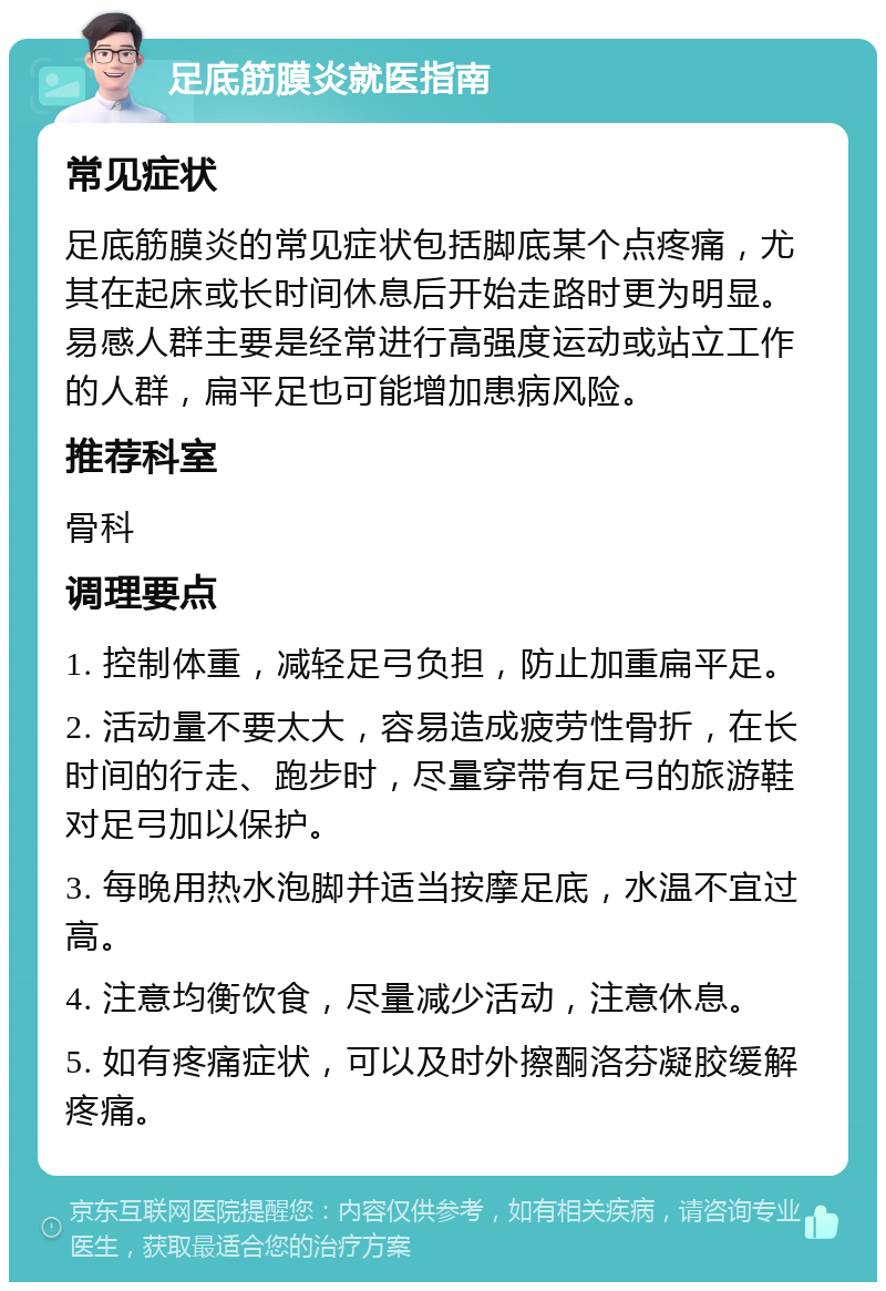 足底筋膜炎就医指南 常见症状 足底筋膜炎的常见症状包括脚底某个点疼痛，尤其在起床或长时间休息后开始走路时更为明显。易感人群主要是经常进行高强度运动或站立工作的人群，扁平足也可能增加患病风险。 推荐科室 骨科 调理要点 1. 控制体重，减轻足弓负担，防止加重扁平足。 2. 活动量不要太大，容易造成疲劳性骨折，在长时间的行走、跑步时，尽量穿带有足弓的旅游鞋对足弓加以保护。 3. 每晚用热水泡脚并适当按摩足底，水温不宜过高。 4. 注意均衡饮食，尽量减少活动，注意休息。 5. 如有疼痛症状，可以及时外擦酮洛芬凝胶缓解疼痛。