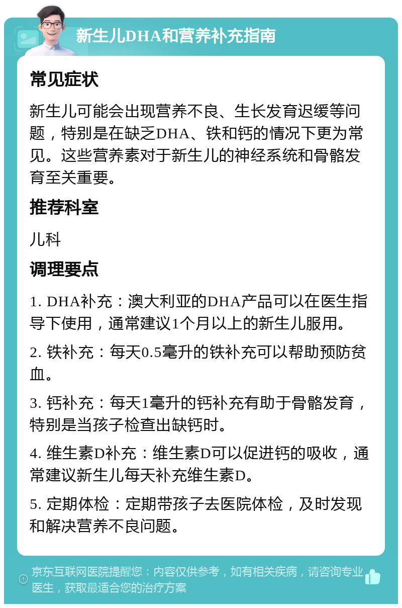 新生儿DHA和营养补充指南 常见症状 新生儿可能会出现营养不良、生长发育迟缓等问题，特别是在缺乏DHA、铁和钙的情况下更为常见。这些营养素对于新生儿的神经系统和骨骼发育至关重要。 推荐科室 儿科 调理要点 1. DHA补充：澳大利亚的DHA产品可以在医生指导下使用，通常建议1个月以上的新生儿服用。 2. 铁补充：每天0.5毫升的铁补充可以帮助预防贫血。 3. 钙补充：每天1毫升的钙补充有助于骨骼发育，特别是当孩子检查出缺钙时。 4. 维生素D补充：维生素D可以促进钙的吸收，通常建议新生儿每天补充维生素D。 5. 定期体检：定期带孩子去医院体检，及时发现和解决营养不良问题。