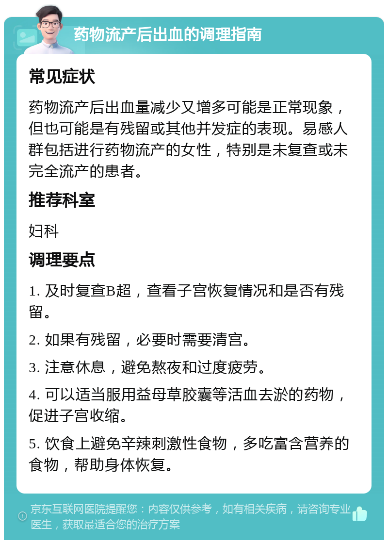 药物流产后出血的调理指南 常见症状 药物流产后出血量减少又增多可能是正常现象，但也可能是有残留或其他并发症的表现。易感人群包括进行药物流产的女性，特别是未复查或未完全流产的患者。 推荐科室 妇科 调理要点 1. 及时复查B超，查看子宫恢复情况和是否有残留。 2. 如果有残留，必要时需要清宫。 3. 注意休息，避免熬夜和过度疲劳。 4. 可以适当服用益母草胶囊等活血去淤的药物，促进子宫收缩。 5. 饮食上避免辛辣刺激性食物，多吃富含营养的食物，帮助身体恢复。