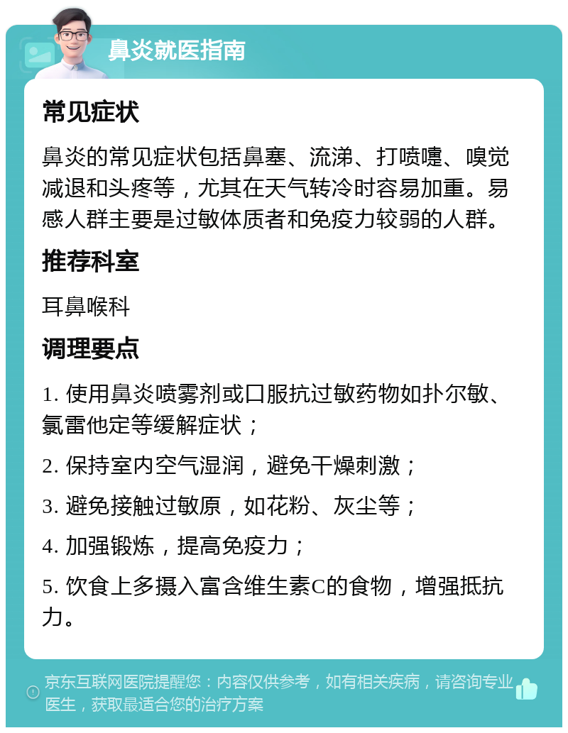 鼻炎就医指南 常见症状 鼻炎的常见症状包括鼻塞、流涕、打喷嚏、嗅觉减退和头疼等，尤其在天气转冷时容易加重。易感人群主要是过敏体质者和免疫力较弱的人群。 推荐科室 耳鼻喉科 调理要点 1. 使用鼻炎喷雾剂或口服抗过敏药物如扑尔敏、氯雷他定等缓解症状； 2. 保持室内空气湿润，避免干燥刺激； 3. 避免接触过敏原，如花粉、灰尘等； 4. 加强锻炼，提高免疫力； 5. 饮食上多摄入富含维生素C的食物，增强抵抗力。