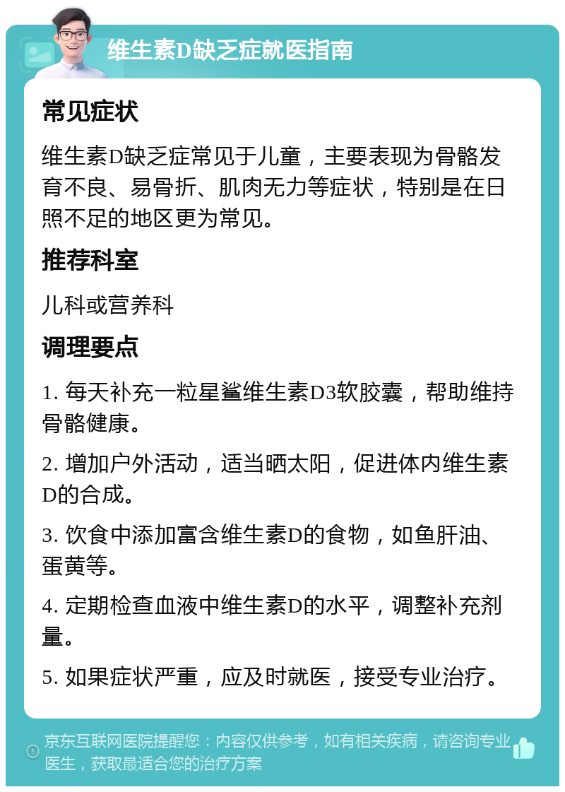 维生素D缺乏症就医指南 常见症状 维生素D缺乏症常见于儿童，主要表现为骨骼发育不良、易骨折、肌肉无力等症状，特别是在日照不足的地区更为常见。 推荐科室 儿科或营养科 调理要点 1. 每天补充一粒星鲨维生素D3软胶囊，帮助维持骨骼健康。 2. 增加户外活动，适当晒太阳，促进体内维生素D的合成。 3. 饮食中添加富含维生素D的食物，如鱼肝油、蛋黄等。 4. 定期检查血液中维生素D的水平，调整补充剂量。 5. 如果症状严重，应及时就医，接受专业治疗。