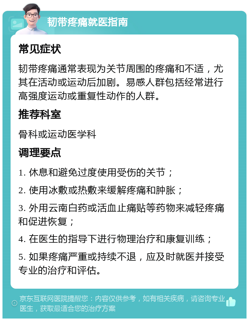 韧带疼痛就医指南 常见症状 韧带疼痛通常表现为关节周围的疼痛和不适，尤其在活动或运动后加剧。易感人群包括经常进行高强度运动或重复性动作的人群。 推荐科室 骨科或运动医学科 调理要点 1. 休息和避免过度使用受伤的关节； 2. 使用冰敷或热敷来缓解疼痛和肿胀； 3. 外用云南白药或活血止痛贴等药物来减轻疼痛和促进恢复； 4. 在医生的指导下进行物理治疗和康复训练； 5. 如果疼痛严重或持续不退，应及时就医并接受专业的治疗和评估。